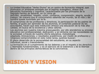    La Unidad Educativa "Verbo Divino" es un centro de formación integral, que
    promueve un ambiente animado por el espíritu evangélico, ofrece una
    educación humanista y cognitiva, caracterizados por los principios de la
    Sagrada Familia de Nazaret, en un clima de
    sencillez, amabilidad, respeto, unión, confianza, comprensión, alegría, ayuda y
    trabajo; de manera que el conocimiento obtenido del mundo, de la vida y del
    hombre quede iluminado por la fe.
   El compromiso de los profesores y directivos, la participación de los padres de
    familia, el gusto por aprender de los alumnos, el contenido pastoral de las
    actividades, hacen que esta institución ofrezca una educación de la más alta
    calidad, en busca de la excelencia y altos valores.
   Los alumnos son nuestra máxima preocupación, por ello atendemos su proceso
    educativo con profesionalidad, dedicación, y en sintonía con las necesidades de
    la sociedad, a través de nuestra oferta educativa, metodología
    adaptada, innovaciones, y resultados académicos, por medio de profesores y
    religiosos comprometidos en esta noble tarea, quienes buscan:
   El pleno desarrollo de la personalidad del estudiante, en su aspecto
    individual, social y trascendente.
   La formación en el cumplimiento de los deberes y en el respeto a los derechos
    y libertades fundamentales; y en el ejercicio de la tolerancia y de la libertad
    dentro de los principios democráticos de la convivencia.




MISION Y VISION
 
