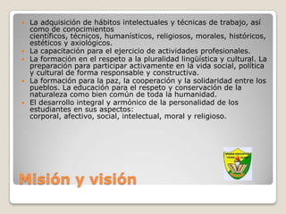    La adquisición de hábitos intelectuales y técnicas de trabajo, así
    como de conocimientos
    científicos, técnicos, humanísticos, religiosos, morales, históricos,
    estéticos y axiológicos.
   La capacitación para el ejercicio de actividades profesionales.
   La formación en el respeto a la pluralidad lingüística y cultural. La
    preparación para participar activamente en la vida social, política
    y cultural de forma responsable y constructiva.
   La formación para la paz, la cooperación y la solidaridad entre los
    pueblos. La educación para el respeto y conservación de la
    naturaleza como bien común de toda la humanidad.
   El desarrollo integral y armónico de la personalidad de los
    estudiantes en sus aspectos:
    corporal, afectivo, social, intelectual, moral y religioso.




Misión y visión
 