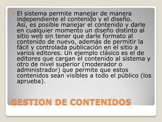    El sistema permite manejar de manera
    independiente el contenido y el diseño.
    Así, es posible manejar el contenido y darle
    en cualquier momento un diseño distinto al
    sitio web sin tener que darle formato al
    contenido de nuevo, además de permitir la
    fácil y controlada publicación en el sitio a
    varios editores. Un ejemplo clásico es el de
    editores que cargan el contenido al sistema y
    otro de nivel superior (moderador o
    administrador) que permite que estos
    contenidos sean visibles a todo el público (los
    aprueba).


GESTION DE CONTENIDOS
 