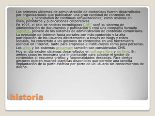    Los primeros sistemas de administración de contenidos fueron desarrollados
    por organizaciones que publicaban una gran cantidad de contenido en
    Internet, y necesitaban de continuas actualizaciones; como revistas en
    línea, periódicos y publicaciones corporativas.
   En 1995, el sitio de noticias tecnológicas CNET sacó su sistema de
    administración de documentos y publicación y creó una compañía llamada
    Vignette, pionero de los sistemas de administración de contenido comerciales.
   La evolución de Internet hacia portales con más contenido y la alta
    participación de los usuarios directamente, a través de blogs y redes
    sociales, ha convertido a los gestores de contenidos en una herramienta
    esencial en Internet, tanto para empresas e instituciones como para personas.
   Los wikis y los sistemas groupware también son considerados CMS.
   Hoy en día existen sistemas desarrollados en software libre y no libre. En
    ambos casos es necesaria una implantación para adaptar el gestor de
    contenidos al esquema gráfico y funcionalidades deseadas. Para ciertos
    gestores existen muchas plantillas disponibles que permite una sencilla
    implantación de la parte estética por parte de un usuario sin conocimientos de
    diseño.




historia
 