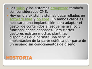    Los wikis y los sistemas groupware también
    son considerados CMS.
   Hoy en día existen sistemas desarrollados en
    software libre y no libre. En ambos casos es
    necesaria una implantación para adaptar el
    gestor de contenidos al esquema gráfico y
    funcionalidades deseadas. Para ciertos
    gestores existen muchas plantillas
    disponibles que permite una sencilla
    implantación de la parte estética por parte de
    un usuario sin conocimientos de diseño.



HISTORIA
 