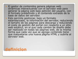  El gestor de contenidos genera páginas web
  dinámicas interactuando con el servidor web para
  generar la página web bajo petición del usuario, con
  el formato predefinido y el contenido extraído de la
  base de datos del servidor.
 Esto permite gestionar, bajo un formato
  estandarizado, la información del servidor, reduciendo
  el tamaño de las páginas para descarga y reduciendo
  el coste de gestión del portal con respecto a un sitio
  web estático, en el que cada cambio de diseño debe
  ser realizado en todas las páginas web, de la misma
  forma que cada vez que se agrega contenido tiene
  que maquetarse una nueva página HTML y subirla al
  servidor web.




definicion
 