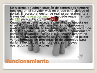  Un sistema de administración de contenidos siempre
  funciona en el servidor web en el que esté alojado el
  portal. El acceso al gestor se realiza generalmente a
  través del navegador web, y se puede requerir el uso
  de FTP para subir contenido.
 Cuando un usuario accede a una URL, se ejecuta en
  el servidor esa llamada, se selecciona el esquema
  gráfico y se introducen los datos que correspondan de
  la base de datos. La página se genera dinámicamente
  para ese usuario, el código HTML final se genera en
  esa llamada. Normalmente se predefine en el gestor
  varios formatos de presentación de contenido para
  darle la flexibilidad a la hora de crear nuevos
  apartados e informaciones.




funcionamiento
 