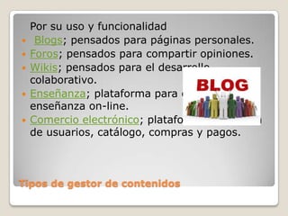 Por su uso y funcionalidad
    Blogs; pensados para páginas personales.
   Foros; pensados para compartir opiniones.
   Wikis; pensados para el desarrollo
    colaborativo.
   Enseñanza; plataforma para contenidos de
    enseñanza on-line.
   Comercio electrónico; plataforma de gestión
    de usuarios, catálogo, compras y pagos.



Tipos de gestor de contenidos
 