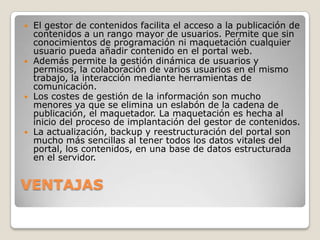    El gestor de contenidos facilita el acceso a la publicación de
    contenidos a un rango mayor de usuarios. Permite que sin
    conocimientos de programación ni maquetación cualquier
    usuario pueda añadir contenido en el portal web.
   Además permite la gestión dinámica de usuarios y
    permisos, la colaboración de varios usuarios en el mismo
    trabajo, la interacción mediante herramientas de
    comunicación.
   Los costes de gestión de la información son mucho
    menores ya que se elimina un eslabón de la cadena de
    publicación, el maquetador. La maquetación es hecha al
    inicio del proceso de implantación del gestor de contenidos.
   La actualización, backup y reestructuración del portal son
    mucho más sencillas al tener todos los datos vitales del
    portal, los contenidos, en una base de datos estructurada
    en el servidor.


VENTAJAS
 