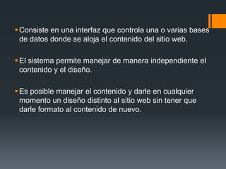 Consiste en una interfaz que controla una o varias bases
  de datos donde se aloja el contenido del sitio web.

 El sistema permite manejar de manera independiente el
  contenido y el diseño.

 Es posible manejar el contenido y darle en cualquier
  momento un diseño distinto al sitio web sin tener que
  darle formato al contenido de nuevo.
 