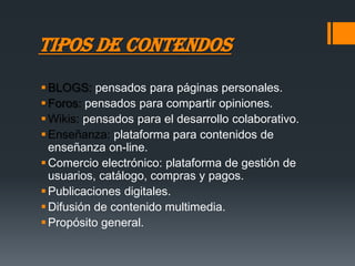 TIPOS DE CONTENDOS
 BLOGS: pensados para páginas personales.
 Foros: pensados para compartir opiniones.
 Wikis: pensados para el desarrollo colaborativo.
 Enseñanza: plataforma para contenidos de
  enseñanza on-line.
 Comercio electrónico: plataforma de gestión de
  usuarios, catálogo, compras y pagos.
 Publicaciones digitales.
 Difusión de contenido multimedia.
 Propósito general.
 
