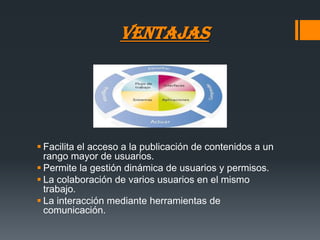 VENTAJAS




 Facilita el acceso a la publicación de contenidos a un
  rango mayor de usuarios.
 Permite la gestión dinámica de usuarios y permisos.
 La colaboración de varios usuarios en el mismo
  trabajo.
 La interacción mediante herramientas de
  comunicación.
 