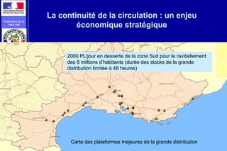 vue 13
Préfecture de la
zone sud
La continuité de la circulation : un enjeu
économique stratégique
2000 PL/jour en desserte de la zone Sud pour le ravitaillement
des 8 millions d’habitants (durée des stocks de la grande
distribution limitée à 48 heures)
Carte des plateformes majeures de la grande distribution
 