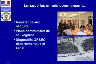 vue 14
Préfecture de la
zone sud
Lorsque les ennuis commencent…
• Assistance aux
usagers
• Plans communaux de
sauvegarde
• Dispositifs ORSEC
départementaux et
zonal
 