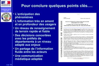 vue 16
Préfecture de la
zone sud
Pour conclure quelques points clés….
• L’anticipation des
phénomènes
• L’information très en amont
et en profondeur des usagers
• Un réseau de renseignement
de terrain rapide et fiable
• Des décisions concertées
avec les préfets de
départements à un niveau
adapté aux enjeux
• Un partage de l’information
fluide entre les acteurs
• Une communication
médiatique adaptée
 