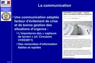 vue 6
Préfecture de la
zone sud
La communication
• Une communication adaptée
facteur d’évitement de crise
et de bonne gestion des
situations d’urgence :
L’importance des « capteurs
de terrain » (cf. Circulaire
31/03/2011)
Des remontées d’information
fiables et rapides
 