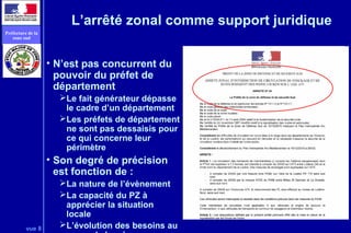 vue 8
Préfecture de la
zone sud
L’arrêté zonal comme support juridique
• N’est pas concurrent du
pouvoir du préfet de
département
Le fait générateur dépasse
le cadre d’un département
Les préfets de département
ne sont pas dessaisis pour
ce qui concerne leur
périmètre
• Son degré de précision
est fonction de :
La nature de l’évènement
La capacité du PZ à
apprécier la situation
locale
L’évolution des besoins au
 