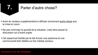 7.            Parler d’autre chose?


 Avoir du contenu supplémentaire à diffuser concernant autre chose que
  la crise en cours

 Ne pas minimiser la gravité de la situation, mais faire passer la
  discussion sur d’autre sujets

 Cet aspect est facilité par le fait d’avoir une présence et une
  communauté bien établie sur les médias sociaux.
 