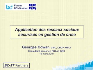 Application des réseaux sociaux
       sécurisés en gestion de crise

          Georges Cowan, CMC, CBCP, MBCI
             Consultant senior en PCA et GRC
                      16 mars 2010




BC-IT Partners
 