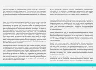 debe estar respaldado en su totalidad por la instancia máxima de la organización.
Una organización no puede ayudar al exterior si en su interior no existe estabilidad.
Habrá programas que no deberán parar en una situación de crisis; sin embargo, éstos
no deben ser utilizados para intentar disculpar a la organización de sus responsabili-
dades.
Isabel María Ruiz Mora y Antonio Castillo (España), son autores del octavo texto: “La
responsabilidad social como estrategia proactiva en la gestión de crisis”. La responsa-
bilidad social de las empresas se ha convertido en una de las exigencias recurrentes
de los grupos de interés. La gestión de crisis representa una de las principales funcio-
nes del equipo directivo en organizaciones socialmente responsables. El trabajo de
las relaciones públicas en una situación de crisis implica desempeñarse como promo-
tores e iniciadores en la presentación pública de los hechos, y no ir con una actitud
defensiva y a merced de lo que vayan publicando los medios. Las organizaciones res-
ponsables que basan su relación con los grupos de interés en el diálogo y la transpa-
rencia, deben cumplir las expectativas de sus grupos de interés, asumir sus compro-
misos y evitar que sus actuaciones desemboquen en acontecimientos críticos que afec-
ten su relación con la sociedad. La gestión proactiva contemplará las acciones antici-
padas de gestión y prevención de riesgos, transmitiendo la filosofía de trabajo preven-
tivo a todo el organigrama organizativo.
Las empresas que persiguen resultados a corto plazo –afirman los autores- verán que
el cumplimento de la ley, los compromisos sociales o seguir una conducta filantrópica
no generan beneficios en poco tiempo, y que tales compromisos entran en conflicto
con la responsabilidad económica. Por el contrario, aquellas empresas que establez-
can compromisos sostenidos a largos plazos obtendrán los beneficios de la responsa-
bilidad social. Las empresas que apuestan por la formación de sus trabajadores, man-
teniendo su implicación y constancia, verán reforzadas sus capacidades competitivas
y de liderazgo en el mercado, y seguramente saldrán adelante de situaciones adversas
con mayor facilidad que aquellas empresas que no reparen en la importancia de la
Responsabilidad Social Empresarial (RSE).
El valor intangible de la reputación –concluyen Isabel y Antonio- está íntimamente
relacionado con los stakeholdersy con la gestión de la comunicación en la organiza-
ción. Será labor de los directivos, incluyendo la dirección de comunicación y de RSE,
asegurar la correcta identificación de los grupos de interés de la organización.
Juan Andrés Rincón González (México), es autor del noveno texto de nuestro libro:
“Apuntes hacia un modelo compasivo de comunicación durante crisis”. A partir de
los actos terroristas del 11 de septiembre de 2001 muchas empresas multinacionales
se dieron a la tarea de revisar sus planes de continuidad de negocio y de manejo de
crisis, y ahora dedican más tiempo y recursos a la evaluación de riesgos. Las compa-
ñías enfrentan nuevos retos y responsabilidades, y en todo momento deben conducir-
se de manera ejemplar.
Durante una situación de crisis, los públicos clave pueden ser disímiles de aquellos
para quienes prevemos el plan de comunicación convencional. Las respuestas frente
a una crisis pueden variar en la medida en que las crisis mismas son diferentes. Toda
crisis provoca el surgimiento de públicos clave específicos y también altera la priori-
dad que se había concedido previamente a cada grupo en los programas comunicati-
vos convencionales.
En toda crisis –destaca Juan Andrés- es posible identificar distintas etapas (shock,
impacto, recuperación, resolución post traumática). El reconocimiento de los sínto-
mas de un trauma puede ayudar a las organizaciones a comprender mejor el proceso
por el cual las personas o grupos afectados construyen su interpretación del suceso y
elaboran su visión de las responsabilidades o culpas. La respuesta comunicativa tiene
que estar, en consecuencia, determinada por la forma en que se sienten, lo que necesi-
tan saber, lo que podemos decir, lo que no debemos decir o hacer, y por las posibilida-
des que tenemos de ayudar.
Salvador García Infantes (España) es autor del décimo texto: “La comunicación en
momentos de crisis: los gabinetes de comunicación municipales en España”. Salva-
dor sostiene que cualquier institución puede verse afectada por acontecimientos que
6
 
