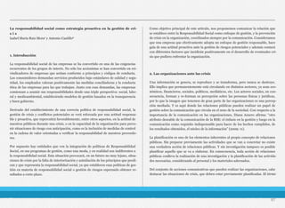 La responsabilidad social como estrategia proactiva en la gestión de cri-
s i s 
Isabel María Ruiz Mora1 y Antonio Castillo2
1. Introducción
La responsabilidad social de las empresas se ha convertido en una de las exigencias
recurrentes de los grupos de interés. No sólo los accionistas se han convertido en rei-
vindicadores de empresas que actúan conforme a principios y códigos de conducta.
Los consumidores demandan servicios producidos bajo estándares de calidad y segu-
ridad, los empleados valoran positivamente las medidas conciliadoras y la conducta
ética de las empresas para las que trabajan. Junto con esas demandas, las empresas
comienzan a asumir sus responsabilidades desde una triple perspectiva: social, labo-
ral y medioambiental, estableciendo modelos de gestión basados en la transparencia
y buen gobierno.
Derivado del establecimiento de una correcta política de responsabilidad social, la
gestión de crisis y conflictos potenciales se verá reforzada por una actitud responsa-
ble y proactiva, que repercutirá favorablemente, entre otros aspectos, en la actitud de
nuestros públicos durante una crisis, o en la capacidad de la organización para preve-
nir situaciones de riesgo con anticipación, como es la inclusión de medidas de control
en la cadena de valor orientadas a verificar la responsabilidad de nuestros proveedo-
res.
Por supuesto hay entidades que ven la integración de políticas de Responsabilidad
Social, en sus programas de gestión, como una moda, y en realidad son indiferentes a
la responsabilidad social. Esta situación provocará, en un futuro no muy lejano, situa-
ciones de crisis por la falta de interiorización y asimilación de los principios que predi-
can y que representa la responsabilidad social, ya que establecen esas políticas de ges-
tión en materia de responsabilidad social o gestión de riesgos esperando obtener re-
sultados a corto plazo.
Como objetivo principal de este artículo, nos proponemos comunicar la relación que
se establece entre la Responsabilidad Social como enfoque de gestión, y la prevención
de crisis en la organización, coordinados siempre por la comunicación. Consideramos
que una empresa que efectivamente adopta un enfoque de gestión responsable, hace
gala de una actitud proactiva ante la gestión de riesgos potenciales y además contará
con diferentes factores que incidirán positivamente en el desarrollo de eventuales cri-
sis que pudiera enfrentar la organización.
2. Las organizaciones ante las crisis
Una información se genera, se reproduce y se transforma, pero nunca se destruye.
Ello implica que permanentemente está circulando en distintos sectores, ya sean eco-
nómicos, financieros, sociales, políticos, mediáticos, etc. Los actores sociales, en con-
secuencia, forman y re-forman su percepción sobre las personas físicas y jurídicas,
por lo que la imagen que tenemos de gran parte de las organizaciones es una percep-
ción mediada. Y es aquí donde las relaciones públicas pueden realizar un papel de
gestión sobre la comunicación que circula en el seno de la sociedad. Con respecto a la
importancia de la comunicación en las organizaciones, Diana Azuero afirma: “otro
atributo deseable de la comunicación de la RSE: el énfasis en la gestión y luego en la
comunicación como requisito indispensable para hacer de los hechos cumplidos, de
los resultados obtenidos, el núcleo de la información” (2009: 11).
La planificación es uno de los elementos inherentes al propio concepto de relaciones
públicas. Sin preparar previamente las actividades que se van a concretar no existe
una verdadera acción de relaciones públicas. Y sin investigación tampoco es posible
planificar aquello que se va a elaborar. En consecuencia, toda acción de relaciones
públicas conlleva la realización de una investigación y la planificación de las activida-
des necesarias, considerando al personal y los materiales adecuados.
Del conjunto de acciones comunicativas que pueden realizar las organizaciones, cabe
destacar las situaciones de crisis, que deben estar previamente planificadas. El térmi-
97
 