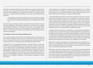 stakeholders, incidirán positivamente en la opinión de sus públicos, dialogarán más
con ellos y, como consecuencia, la actitud de éstos ante posibles situaciones críticas
será mucho más favorable que en las empresas que no cuidan sus relaciones por solo
ocuparse de conseguir beneficios económicos a corto plazo. Como menciona Gonzá-
lez Herrero:
Las empresas que en situaciones críticas, como la crisis actual, apuestan por la forma-
ción de sus trabajadores, manteniendo su implicación y constancia, verán reforzadas
sus capacidades competitivas y de liderazgo en el mercado, y seguramente saldrán
adelante de situaciones adversas con mayor facilidad que aquellas empresas que no
reparen en la importancia de la RSE. Nos encontramos ante una actitud preventiva
con miras al largo plazo.3
3.2 Enfoques teóricos de la Responsabilidad Social
De los actuales enfoques teóricos sobre responsabilidad social en el mundo empresa-
rial, citaremos brevemente aquellos que por su pertinencia observan estrecha rela-
ción con el propósito de este texto. De ellos deducimos cómo su aplicación en el mun-
do empresarial dota a las organizaciones de esta actitud preventiva y proactiva.
1. Enfoque Ético. La responsabilidad social tiene una perspectiva ética. Las empresas
deben mostrar responsabilidad por sus acciones y decisiones. Deben ser éticas. Cuan-
do una empresa tiene un comportamiento socialmente responsable, se espera que
tenga un comportamiento ético. Del comportamiento ético, la empresa asume sus res-
ponsabilidades y establece políticas de prevención de riesgos orientadas a minimizar
las consecuencias negativas de las situaciones adversas que pudiera enfrentar. Las
acciones de responsabilidad social de las empresas se han enfocado desde dos para-
digmas éticos: el teleológico o utilitarista, y el deontológico. En seguida nos ocupare-
mos de ellos.
- Visión utilitarista. Se contemplan las consecuencias de las acciones y se ve si dichas
acciones son buenas o no (útiles), si satisfacen las necesidades humanas de manera
que contribuyan a la mayor felicidad del mayor número posible de personas. Se eva-
lúan las consecuencias, los efectos o resultados de dichas acciones.
- Visión deontológica. Esta visión se centra en los motivos de las acciones y no en sus
consecuencias. Evaluando las acciones por sus motivaciones e intenciones. Husted y
Salazar (2005) clasifican la motivaciones en altruistas (se invierte en proyectos sin
estudiar su impacto en la reputación), derivadas de una coacción social (se invierte
en la solución de problemas porque ejercen una influencia directa en la compañía);
motivadas por razones estratégicas (se persiguen beneficios adicionales para la em-
presa). Cabe destacar que estas dos últimas motivaciones estarían cerca del enfoque
utilitarista, puesto que se estudia también el resultado de la acción.
2. Enfoque de la Comunicación. La comunicación es una característica inseparable de
las organizaciones. La comunicación tiene un papel predominante en la relación que
se establece entre la empresa y los distintos grupos implicados. Podemos afirmar que
la comunicación en las organizaciones tiene dos dimensiones, por un lado se comuni-
ca el saber hacer (actividad de la organización), y por otro, el hacer saber (acciones de
comunicación). En cuanto al sistema de relaciones entre comunicación y responsabili-
dad social, podemos destacar dos tendencias, una estratégica y otra relacional.
a)Vertiente estratégica. Se distingue por la transparencia en la comunicación de la
empresa con sus stakeholders. Desde el punto de vista de la responsabilidad social,
se hace especial hincapié en que la comunicación no se debe confundir con la informa-
ción. La comunicación significa poner en común.
b)Vertiente relacional. Es necesario contar con un sistema de comunicación basado
en el diálogo, que permita el desarrollo de los intereses individuales y comunes, así
como el desarrollo individual y de la comunidad. Este proceso de comunicación debe
estar basado en la ética, reconociendo la igualdad y la autoridad de ambos interlocuto-
res. En esta vertiente la comunicación deja de ser un medio para convertirse en un
fin, pero sabiendo qué comunicar y cuándo hacerlo.
103
“la responsabilidad social de la empresa debe estar por encima de sus objetivos económicos
de tal forma que la protección de las propiedades y activos de la empresa quede subordina-
da a la protección de sus trabajadores, de sus clientes y de la comunidad en general” (1998:
134).
 