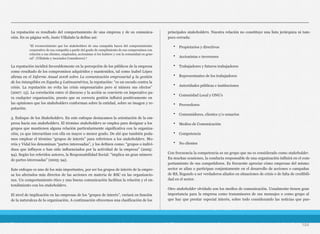 La reputación es resultado del comportamiento de una empresa y de su comunica-
ción. En su página web, Justo Villafañe la define así:
La reputación incidirá favorablemente en la percepción de los públicos de la empresa
como resultado de los compromisos adquiridos y mantenidos, tal como Isabel López
afirma en el Informe Anual 2008 sobre La comunicación empresarial y la gestión
de los intangibles en España y Latinoamérica, la reputación: “es un escudo contra la
crisis. La reputación no evita las crisis empresariales pero sí minora sus efectos”
(2007: 13). La correlación entre el discurso y la acción se convierte en imperativo pa-
ra cualquier organización, puesto que su correcta gestión influirá positivamente en
las opiniones que los stakeholders conforman sobre la entidad, sobre su imagen y re-
putación.
3. Enfoque de los Stakeholders. En este enfoque destacamos la orientación de la em-
presa hacia sus stakeholders. El término stakeholders se emplea para designar a los
grupos que mantienen alguna relación particularmente significativa con la organiza-
ción, ya que interactúan con ella en mayor o menor grado. De ahí que también poda-
mos emplear el término “grupos de interés” para referirnos a los stakeholders. Mo-
rrós y Vidal los denominan “partes interesadas”, y los definen como: “grupos o indivi-
duos que influyen o han sido influenciados por la actividad de la empresa” (2005:
94). Según los referidos autores, la Responsabilidad Social: “implica un gran número
de partes interesadas” (2005: 94).
Este enfoque es uno de los más importantes, por ser los grupos de interés de la empre-
sa los afectados más directos de las acciones en materia de RSC en las organizacio-
nes. Un comportamiento ético y una buena comunicación facilitan la relación y el en-
tendimiento con los stakeholders.
El nivel de implicación en las empresas de los “grupos de interés”, variará en función
de la naturaleza de la organización. A continuación ofrecemos una clasificación de los
principales stakeholders. Nuestra relación no constituye una lista jerárquica ni tam-
poco cerrada:
• Propietarios y directivos
• Accionistas e inversores
• Trabajadores y futuros trabajadores
• Representantes de los trabajadores
• Autoridades públicas e instituciones
• Comunidad Local y ONG’s
• Proveedores
• Consumidores, clientes y/o usuarios
• Medios de Comunicación
• Competencia
• No clientes
Con frecuencia la competencia es un grupo que no es considerado como stakeholder.
En muchas ocasiones, la conducta responsable de una organización influirá en el com-
portamiento de sus competidores. Es frecuente apreciar cómo empresas del mismo
sector se alían o participan conjuntamente en el desarrollo de acciones o campañas
de RS, llegando a ser verdaderos aliados en situaciones de crisis o de falta de credibili-
dad en el sector.
Otro stakeholder olvidado son los medios de comunicación. Usualmente tienen gran
importancia para la empresa como transmisores de sus mensajes o como grupo al
que hay que prestar especial interés, sobre todo considerando las noticias que pue-
104
“El reconocimiento que los stakeholders de una compañía hacen del comportamiento
corporativo de esa compañía a partir del grado de cumplimiento de sus compromisos con
relación a sus clientes, empleados, accionistas si los hubiere y con la comunidad en gene-
ral”. (Villafañe y Asociados Consultores).4
 