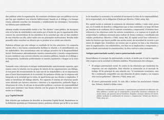 dan publicar sobre la organización. En ocasiones olvidamos que son públicos con los
que hay que establecer una relación bidireccional, basada en el diálogo y la transpa-
rencia, sabiendo escuchar sus demandas y estableciendo las estrategias y herramien-
tas idóneas para satisfacerlas.
Además resulta recomendable incluir a los “No clientes” como público. Su incorpora-
ción en la lista de stakeholders está motiva por el hecho de que la organización debe
conocer las características de los miembros de la sociedad que aún no han estableci-
do una relación con ella, saber cuáles son sus principales motivaciones. Resulta indis-
pensable saber escuchar ese silencio que se produce al no existir una relación.
Podemos afirmar que este enfoque es resultado de los dos anteriores. Un comporta-
miento ético y una buena comunicación facilitan la relación y el entendimiento con
los stakeholders. Nos encontramos ante un enfoque proactivo de la Responsabilidad
Social. Gestionamos adecuadamente nuestra comunicación y nuestro comportamien-
to para establecer una correcta relación con nuestros públicos, basada en el diálogo y
la trasparencia, incidiendo positivamente en nuestra reputación e imagen en la socie-
dad.
Tomando como referencia el enfoque multistakeholder anteriormente expuesto, apre-
ciamos como la relación con los grupos de interés de las organizaciones son diálogo,
el cual parte del reconocimiento de cada uno de los stakeholders y de su importancia
para el buen funcionamiento de la sociedad. No podemos olvidar que la empresa está
integrada en la sociedad que la rodea, de igual forma que sus clientes o empleados. Y
todos se benefician del diálogo abierto. Por supuesto el sistema de relaciones puede
verse afectado por factores externos e internos a la organización, pudiendo llegar a
situaciones de crisis, de ahí que se desarrollen políticas y acciones de responsabilidad
social para mantener una buena relación con los grupos de interés, basados nueva-
mente en el diálogo.
3.3. Capital Social
Esta relación que acabamos de describir se denomina Capital Social. Basándonos en
la definición aportada por Kristensen (2001), podemos afirmar que la RS es un inten-
to de moralizar la economía y la sociedad al incorporar la ética de la responsabilidad,
de la reciprocidad y de la obligación (Citado por Morrós y Vidal, 2005: 89).
Por capital social se entiende la existencia de relaciones sólidas y redes entre perso-
nas, en el sentido de derechos y obligaciones que se han construido a lo largo del tiem-
po, basadas en la confianza. En el contexto económico y empresarial, el término hace
referencia a las relaciones entre los actores económicos, y se expresa en el grado de
reciprocidad y confianza necesaria para realizar de forma continua y coordinada acti-
vidades productivas (Morrós y Vidal, 2005: 89). El capital social hace referencia a
todos los factores que hacen posible una acción social, sin necesidad de recurrir a pre-
siones de ningún tipo. Constituye un recurso que se genera en base a las relaciones
entre la organización y sus stakeholders, con base en su implicación y compromiso, y
aquí es donde nuevamente la comunicación y la ética vuelven a estar presentes.
Antiguo paternariado social y nuevo paternariado social
Desarrollamos el concepto de paternariado; es decir, el medio por el cual la organiza-
ción coopera con la sociedad en distintos ámbitos. Presentaremos dos enfoques.
• El antiguo paternariado social. Se centra en las relaciones que mantenían las
empresas con sus empleados. Esta relación se enmarcaba en el mercado de
trabajo. El fin principal de esta relación era: “el crecimiento económico, esta-
ble y continuado compatible con una situación de pleno empleo y en coopera-
ción con los gobiernos”. (Morrós y Vidal, 2005: 91).
• El nuevo paternariado social. Va más allá e incluye las asociaciones volunta-
rias. Nelson y Zadek lo define como:
105
“diferentes combinaciones de personas y organizaciones procedentes de diferentes ám-
bitos públicos y sociales que se comprometen a desarrollar relaciones voluntarias, de
ayuda mutua, que generan nuevos beneficios, dirigidas a alcanzar objetivos de interés
público mediante la combinación de recursos y competencias” (Citado por Morrós y
Vidal, 2005: 91).
 