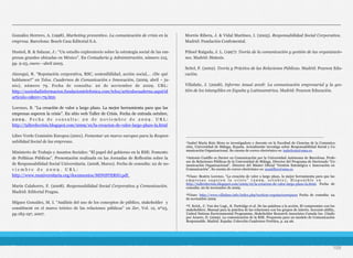 González Herrero, A. (1998). Marketing preventivo. La comunicación de crisis en la
empresa. Barcelona: Bosch Casa Editorial S.A.
Husted, B. & Salazar, J.: “Un estudio exploratorio sobre la estrategia social de las em-
presas grandes ubicadas en México”. En Contaduría y Administración, número 215,
pp. 9-23, enero –abril 2005.
Jáuregui, R. “Reputación corporativa, RSC, sostenibilidad, acción social,… ¿De qué
hablamos?” en Telos. Cuadernos de Comunicación e Innovación, (2009, abril – ju-
nio), número 79. Fecha de consulta: 20 de noviembre de 2009. URL:
http://sociedadinformacion.fundaciontelefonica.com/telos/articulocuaderno.asp@id
articulo=2&rev=79.htm
Lorenzo, B. “La creación de valor a largo plazo. La mejor herramienta para que las
empresas superen la crisis”. En sitio web Taller de Crisis. Fecha de entrada octubre,
2 0 0 9 . F e c h a d e c o n s u l t a : 2 0 d e n o v i e m b r e d e 2 0 0 9 . U R L :
http://tallerdecrisis.blogspot.com/2009/10/la-creacion-de-valor-largo-plazo-la.html
Libro Verde Comisión Europea (2001). Fomentar un marco europeo para la Respon-
sabilidad Social de las empresas.
Ministerio de Trabajo y Asuntos Sociales: “El papel del gobierno en la RSE: Fomento
de Políticas Públicas”. Presentación realizada en las Jornadas de Reflexión sobre la
de Responsabilidad Social Universitaria. (2008, Marzo). Fecha de consulta: 22 de no-
v i e m b r e d e 2 0 0 9 . U R L :
http://www.rsuniversitaria.org/documentos/MINISTERIO.pdf.
Marín Calahorro, F. (2008). Responsabilidad Social Corporativa y Comunicación.
Madrid: Editorial Fragua.
Míguez González, M. I. “Análisis del uso de los conceptos de público, stakeholder y
constituent en el marco teórico de las relaciones públicas” en Zer, Vol. 12, nº23,
pp.183-197, 2007.
Morrós Ribera, J. & Vidal Martínez, I. (2005). Responsabilidad Social Corporativa.
Madrid: Fundación Confemental.
Piñuel Raigada, J. L. (1997): Teoría de la comunicación y gestión de las organizacio-
nes. Madrid: Síntesis.
Seitel, F. (2002). Teoría y Práctica de las Relaciones Públicas. Madrid: Pearson Edu-
cación.
Villafañe, J. (2008). Informe Anual 2008: La comunicación empresarial y la ges-
tión de los intangibles en España y Latinoamérica. Madrid: Pearson Educación.
109
______________________________________________________________
¹Isabel María Ruiz Mora es investigadora y docente en la Facultad de Ciencias de la Comunica-
ción, Universidad de Málaga, España. Actualmente investiga sobre Responsabilidad Social y Co-
municación Organizacional. Su cuenta de correo electrónico es: isabelruiz@uma.es.
²Antonio Castillo es Doctor en Comunicación por la Universidad Autónoma de Barcelona. Profe-
sor de Relaciones Públicas de la Universidad de Málaga. Director del Programa de Doctorado “Co-
municación Organizacional”. Director del Máster Oficial “Gestión Estratégica e Innovación en
Comunicación”. Su cuenta de correo electrónico es: acastilloe@uma.es
³Véase: Beatriz Lorenzo. “La creación de valor a largo plazo, la mejor herramienta para que las
e m p r e s a s s u p e r e n l a c r i s i s ” ( 2 0 0 9 , o c t u b r e ) . D i s p o n i b l e e n
http://tallerdecrisis.blogspot.com/2009/10/la-creacion-de-valor-largo-plazo-la.html. Fecha de
consulta: 20 de noviembre de 2009.
⁴Véase: http://www.villafane.info/index.php?section=reputacion#quees Fecha de consulta: 24
de noviembre 2009
⁵T. Krick., C. Van der Lugt., K. Partridge et al. De las palabras a la acción. El compromiso con los
stakeholders. Manual para la práctica de las relaciones con los grupos de interés. Account-ability,
United Nations Environmental Programme, Stakeholder Research Associates Canada Inc. Citado
por Azuero, D. (2009). La comunicación de la RSE. Propuesta para un modelo de Comunicación
Responsable. Madrid. España: Colección Cuadernos Forética, p. 24-26.
 