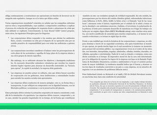 obliga continuamente a reestructurar sus operaciones en función de favorecer un de-
sempeño más equitativo. Aunque no es lo único que deben cuidar.
Varias organizaciones mundiales6 coinciden en señalar que las compañías enfrentan
nuevos retos y responsabilidades, cuyo análisis y comprensión contribuye a explicar
el proceso de evolución del paradigma de respuesta frente a situaciones de crisis que
más adelante se explicará. Concretamente, la Caux Round Table7 (2001) propone,
entre otros, los siguientes Principios para los Negocios:
• Las corporaciones deben responder a los asuntos que afectan los ambientes
físico, social y económico no sólo por el impacto de su operación sino por un
sentido proactivo de responsabilidad para con todas las audiencias a quienes
sirven.
• Las corporaciones necesitan considerar el balance entre las preocupaciones de
corto plazo de los accionistas y aquellas de largo plazo de la empresa misma y
sus otros grupos de interés específico.
• Sin embargo, no es suficiente alcanzar los objetivos y desempeño tradiciona-
les. Es necesario desarrollar estándares voluntarios que excedan los requeri-
mientos legales vigentes para alcanzar un desarrollo sustentable. La “licencia
para operar”, la expide la sociedad y la empresa debe ganársela.
• Las empresas no pueden actuar en solitario, sino que deben buscar acuerdos
de cooperación con los gobiernos, otras instituciones y comunidades locales
para atender los asuntos sociales más apremiantes.
• Las empresas deben conducirse de manera ejemplar, esto es, en forma ética y
transparente, lo que reflejará un compromiso con la dignidad humana, con las
libertades políticas y económicas y con la preservación del planeta.
Estos principios deben orientar la actuación corporativa de manera consistente y más
allá de la simulación o la apariencia. Las empresas deben conocer, comprender y, en
su caso, atender las grandes inquietudes de su tiempo, de tal forma que constituyan
-también en esto- un verdadero ejemplo de civilidad responsable. En este sentido, las
preocupaciones por los efectos del cambio climático global, enfermedades infecciosas
como Influenza A H1N1, SIDA, SARS, la fiebre aviar o el llamado “mal de las vacas
locas”; amenazas como el ántrax; inquietudes por el cuidado de la salud y temas co-
mo la obesidad o sus antónimos anorexia y bulimia, el terrorismo; la polarización de
la pobreza; el lento pero constante desarrollo de injusticias en el lugar de trabajo o la
lucha por un empleo digno (Euro RSCG Worldwide 2004), entre muchos otros asun-
tos, son motivo justificado de ansiedad para muchos empresarios, o al menos lo son
cuando evolucionan y se tornan en algún tipo de crisis.
Frente a una realidad que revela la fortaleza de las corporaciones y empresas, no sólo
para dominar a través de su capacidad económica, sino para transformar al mundo
en que operan, no queda mucho lugar en el cual esconderse (o tomarse un momento
para pensar) del escrutinio público. Las organizaciones viven en el centro de las mira-
das, son buscadas, interpeladas, negadas, admiradas, odiadas, temidas, deseadas, en-
vidiadas, apoyadas o exterminadas. Nada de lo cual es cómodo o ventajoso, como con-
dición sostenida en el tiempo. El imperativo moral de dar la cara está determinado
por a) la obligación de reportar los logros de la empresa con base en la llamada Triple
Línea de Resultados (financieros, sociales y ambientales) y b) por el carácter perma-
nente de mayor visibilidad. La tendencia mundial indica que el buscar y alcanzar es-
tos tres tipos de resultados convierten a un país o a una empresa, en un atractivo de
negocios o en un sinónimo de problemas (Rincón 2001).
Peter Sutherland (citado en Mcintosh et al 1998), CEO de British Petroleum resume
en una forma muy clara esta condición de notoriedad:
113
“Una compañía que abusa de su fuerza de sus empleados, o que emplea trabajos forzados,
no quebranta solamente la Declaración Universal de los Derechos Humanos y la Declara-
ción de Viena, sino que se encuentra expuesta en la cara del pensamiento civilizado en todo
el mundo. Tal compañía está actuando irresponsablemente en un área que está dentro de su
competencia. Y en un mundo de transparencia en aumento y de comunicaciones globales,
está cometiendo un grave error si piensa que tales comportamientos no llamarán la aten-
ción”.
 