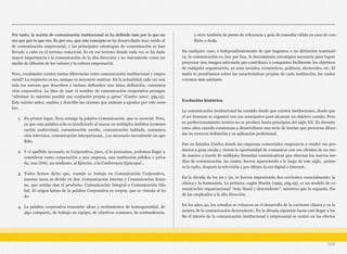 Por tanto, la noción de comunicación institucional se ha definido más por lo que no
era que por lo que era. Es por eso, que este concepto se ha desarrollado muy unido al
de comunicación empresarial, y las principales estrategias de comunicación se han
llevado a cabo en el terreno comercial. Es en ese terreno donde cada vez se ha dado
mayor importancia a la comunicación de la alta dirección y no únicamente como un
medio de difusión de los valores y la cultura empresarial.
Pero, ¿realmente existen tantas diferencias entre comunicación institucional y empre-
sarial? La respuesta es no, aunque es necesario matizar. En la actualidad cada vez son
más los autores que describen e incluso defienden una única definición, comunica-
ción corporativa. La idea de usar el nombre de comunicación corporativa persigue
“eliminar lo máximo posible esa confusión propia y ajena” (Castro 2007, pág.15).
Este mismo autor, analiza y describe las razones que animan a apostar por este nom-
bre.
1. En primer lugar, lleva consigo la palabra Comunicación, que es esencial. Pero,
ya que esta palabra sola es insuficiente al usarse en múltiples ámbitos (comuni-
cación audiovisual, comunicación escrita, comunicación hablada, comunica-
ción televisiva, comunicación interpersonal...) es necesario encontrarle un ape-
llido.
2. Y el apellido necesario es Corporativa, pues, si lo pensamos, podemos llegar a
considerar como corporación a una empresa, una institución pública o priva-
da, una ONG, un sindicato, al Ejército, a la Conferencia Episcopal...
3. Todos hemos dicho que, cuando se trabaja en Comunicación Corporativa,
nuestra tarea se divide en dos: Comunicación Interna y Comunicación Exter-
na, que unidas dan el producto: Comunicación Integral o Comunicación Glo-
bal. El origen latino de la palabra Corporativa es corpus, que se vincula al to-
do.
4. La palabra corporativa transmite ideas y sentimientos de homogeneidad, de
algo compacto, de trabajo en equipo, de objetivos comunes, de contundencia,
y sirve también de punto de referencia y guía de consulta válida en caso de con-
flicto o duda.
En cualquier caso, e independientemente de que hagamos o no distinción nominati-
va, la comunicación es, hoy por hoy, la herramienta estratégica necesaria para lograr
proyectar una imagen adecuada que contribuya a conquistar fácilmente los objetivos
de cualquier organización, ya sean sociales, económicos, políticos, electorales, etc. El
matiz lo pondríamos sobre las características propias de cada institución, las cuales
veremos más adelante.
Evolución histórica
La comunicación institucional ha existido desde que existen instituciones, desde que
el ser humano se organizó con sus semejantes para alcanzar un objetivo común. Pero
su perfeccionamiento teórico no se produce hasta principios del siglo XX. Es durante
estos años cuando comienzan a desarrollarse una serie de teorías que procuran diluci-
dar su correcta definición y su aplicación profesional.
Fue en Estados Unidos donde las empresas comerciales empezaron a vender sus pro-
ductos a gran escala y vieron la oportunidad de comunicar con sus clientes de un mo-
do masivo a través de múltiples fórmulas comunicativas que ofrecían los nuevos me-
dios de comunicación, las cuales, fueron apareciendo a lo largo de este siglo, -prime-
ro la radio, después la televisión y por último la era digital e internet-.
En la década de los 20 y 30, se fueron imponiendo dos corrientes esencialmente: la
clásica y la humanista. La primera, según Martín (1995, pág.25), es un modelo de co-
municación organizacional “muy lineal y descendente”, mientras que la segunda, iba
de los empleados a la alta dirección.
En los años 40, los estudios se volcaron en el desarrollo de la corriente clásica y en la
mejora de la comunicación descendente. En la década siguiente hasta casi llegar a los
80 el interés de la comunicación institucional y empresarial se centró en los efectos
124
 