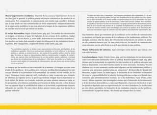 Mayor repercusión mediática. Depende de las causas y repercusiones de la cri-
sis. Pero, por lo general, la política genera una mayor cobertura en los medios de co-
municación. Por consiguiente, la comunicación será mucho más sensible y delicada
que lo que puede ser una comunicación de crisis empresarial. Independientemente
de la repercusión mediática, lo que más afecta a la imagen de los organismos públicos
de carácter local es el rol que tienen los medios.
El rol de los medios. Según Uriarte (2001, pág. 50): “los medios de comunicación
se otorgan a sí mismos el papel de vigilantes de las acciones de los políticos, vigilan-
tes del poder y de sus abusos, y, sobre todo, defensores de los intereses ciudadanos”.
Los medios, por tanto, han asumido el papel de defensores de los ciudadanos frente a
la política. Por consiguiente, y según este mismo autor (2001, pág. 52):
La imagen que los medios se han construido de sí mismos y la imagen que han cons-
truido de los políticos y de la política, está en buena medida determinada por los valo-
res que alientan a los periodistas en la actualidad. Un estudio, en este sentido, de Or-
tega y Humanes (2000: págs.197-198), realizado en 1995, comprueba que, después
de informar, la segunda tarea a la que los periodistas otorgan mayor importancia es
la de influir. De hecho, en el estudio realizado por estos mismos autores en 1999, se
les preguntaba a los futuros periodistas por la razón de dicha elección y ellos destaca-
ban en segundo lugar la posibilidad de influir en la sociedad, seguidamente después
del gusto por escribir. De estos datos dichos autores (2000, pág. 214) hacían la si-
guiente reflexión:
Hay bastantes datos que muestran que la confianza en los medios de comunicación
se mantiene en España por encima de la confianza en las instituciones políticas. Por
ejemplo, podemos citar los datos del CIS referente al barómetro de octubre de 2006,
en ella podemos observar que, de una escala del 0-10, los medios de comunicación
eran valorados con un 4.84 frente a un 3.81 que obtenía la clase política.
Mayor influencia del entorno. Aquí convergen varios factores que vamos a ver
con estilo lacónico.
Los ciudadanos. Según Uriarte (2001, pág. 49) los ciudadanos de las democracias
están crecientemente informados sobre la política. Ronald Inglehart (1998, pág. 386)
destaca que ha aumentado su capacidad de intervención en la política así como tam-
bién su disposición a esa intervención cuando lo creen necesario. De hecho, “los ciu-
dadanos son, en este momento, mucho más exigentes con las instituciones públicas y
someten a un minucioso análisis todas sus actuaciones”. El desarrollo del Estado del
Bienestar, según Uriarte, ha dado lugar a la formación de un ciudadano acostumbra-
do a que la responsabilidad de la solución de los problemas recaiga en el Estado (por
extensión a las administraciones locales) y no en los individuos. Y por último, como
tercer y último supuesto, este investigador destaca que el desarrollo de la democracia
y de los derechos democráticos, y, más específicamente, el proceso electoral en el que
los partidos dependen para su supervivencia de los votos ciudadanos, ha traído consi-
go otro efecto paradójico, la formación de un ciudadano exigente con los políticos,
acostumbrado al papel de cliente, “del cliente que siempre lleva la razón”.
127
“los periodistas españoles se sienten como representantes preferentes, privilegiados, de los
ciudadanos españoles. Una de sus motivaciones principales es la de influir en las decisiones
políticas y, además, se sienten fuera de y por encima de los partidos políticos y de las ideolo-
gías. En suma, se erigen en representantes objetivos, desinteresados y cargados de verdad y
razón, que superan todas las limitaciones de esa clase política egoísta, ambiciosa y corrupta
que desoye las reivindicaciones de los ciudadanos […] Por tanto, los medios no se limitan a ser
un mero canal aséptico de transmisión de informaciones, sino que tienen una enorme influen-
cia en ese proceso”.
“Un dato sin duda claro y demoledor. Para nuestros periodistas ellos representan a, y al mis-
mo tiempo son, la opinión pública. Porque esta identificación de (la) opinión con (sus) opinio-
nes se hace inevitable en la misma medida en que descartan dos de las principales vías para
conocer la opinión pública: la de las elecciones, y sobre todo la de los sondeos. Ni el resultado
de aquéllas ni los datos de éstas son necesarios a un grupo profesional tan firmemente persua-
dido de ser el oráculo más preclaro de su sociedad. Deslegitimación, en suma, por partida do-
ble: de las ciencias sociales como metodología para conocer la opinión, de la democracia for-
mal como mecanismo capaz de construir una clase política adecuadamente representativa. En
 