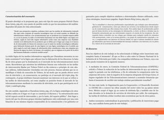 Caracterización del escenario
El punto abordaje es la propuesta que, para este tipo de casos propone Patrick Chara-
deau (2003, pág.16), cuyo punto de partida reside en que los mecanismos del análisis
dependen del punto de vista seleccionado:
La doble lógica de los medios informativos sugerida por Charadeau encuentra su sus-
tento económico6 en la lógica que subyace tras la elaboración de los discursos: la bata-
lla de estos grupos por la dominancia en el mercado de las telecomunicaciones mexi-
canas. Recordemos que mientras las telefónicas buscan una reducción en las tarifas
de interconexión fijadas por Telmex-Telcel en 89 centavos a principio de este año.
Las cableras, indirectamente vinculadas con este proceso, buscan además que no se
modifique el título de concesión de Telmex, de tal modo que no pueda ofrecer servi-
cios de televisión y, en consecuencia, no participe en el mercado del triple play. En
contraparte, el grupo telefónico buscará mantener sus intereses en lo que se refiere a
las tarifas de interconexión, así como ampliar su posición frente al mercado de las
telecomunicaciones mediante la concesión de televisión, con la que participaría en el
triple y cuádruple play.
En este sentido, siguiendo a Charadeau (2003, pág. 27), la lógica semiológica de estos
medios radica en el lugar en el que se construye el discurso y “la estructuración men-
tal del espacio social de intercambio y, por lo tanto, del espacio público”. Este lugar a
través del que los diversos grupos intentan legitimarse está conformado por una com-
binación de sus mismos órganos responsables de la comunicación y los gabinetes or-
ganizados para cumplir objetivos similares a determinados clientes utilizando, entre
otras estrategias, inserciones pagadas. Según Ramón Reig (2004, pág.137)
El discurso
Para los objetivos de este trabajo se ha seleccionado el diálogo entre inserciones más
completo hasta el momento7. El que se lleva a cabo entre la Cámara Nacional de la
Industria de la Televisión por Cable y las compañías telefónicas con Telmex, cuyo con-
texto puede resumirse de la siguiente manera:
1. A mediados de enero, la Comisión Federal de Telecomunicaciones (COFETEL)
solicitó a Telmex la reducción de las tarifas de interconexión de 95 a 42 centavos,
según lo pactado con las telefónicas, a fin de estimular la competencia entre las
empresas del sector. Ante la negativa de la empresa integrante del Grupo Carso, el
órgano regulador de las Telecomunicaciones comenzó a acumular denuncias que
hasta el momento de escribir este trabajo estaban parcialmente resueltas8.
2. Un mes más tarde, la Organización para la Cooperación y el Desarrollo Económi-
co (OCDE) dio a conocer las cifras anuales del sector entre los 34 países miem-
bros. México ocupó el lugar 33 en costos de telefonía fija y también uno de los
más elevados en la dotación de servicios de televisión por cable. En contraparte,
las tarifas de telefonía celular resultan más económicas que las de otros países.
3. Ambos escenarios contextualizan la generación y publicación de inserciones paga-
das, cuyo análisis forma parte de este trabajo:
138
“Desde una perspectiva empírica, podemos decir que los medios de información (entendi-
dos aquí como conjunto de soportes tecnológicos cuyo rol social consiste en difundir las
informaciones relativas a los acontecimientos que se producen en el mundo-espacio-públi-
co, ya sea la prensa, la radio o la televisión) funcionan con una doble lógica: una lógica eco-
nómica, según la cual todo órgano informativo actúa como una empresa cuya finalidad
consiste en la fabricación de un producto que se define por el lugar que ocupa en el merca-
do de intercambio de bienes de consumo (y por lo tanto los medios tecnológicos utilizados
para fabricarlo forman parte de esta lógica); (y) una lógica semiológica (en el sentido am-
plio) según la cual todo órgano de información debe considerarse como una máquina pro-
ductora de signos (es decir, de formas y de sentidos), que se originan en la parte de la activi-
dad humana dedicada a construir sentido social”.
“En la actualidad se observan profesionales especializados que trabajan para determinados
gabinetes de comunicación y otros que ofrecen sus servicios a las instituciones desde empre-
sas de comunicación que ellos mismos han creado. Pero ambos tipos de profesionales partici-
pan de forma decisiva en las estrategias de información, es decir, en llevar a término una in-
formación estructurada que sea estructurante respecto a la mente de los receptores. En este
requisito básico coinciden con sus colegas que trabajan para cualquier medio de comunica-
ción perteneciente, como es la norma genérica, a un grupo de comunicación conectado, a su
vez, a conglomerados con intereses de diversa índole; he aquí el sistema mundial de estrate-
gia informativa que busca la funcionalidad del mensaje conforme a los intereses a la vez plura-
les y únicos de la economía de mercado”.
 