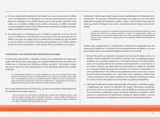 5. En esta caracterización también se han tomado en cuenta los procesos de codifica-
ción y decodificación de la información. Los anexos, particularmente los que con-
tienen las estadísticas de la OCDE muestran que la información contenida en las
tablas no es accesible al público de los medios. Al respecto, el público promedio
no necesariamente cuenta con los referentes para interpretar las gráficas tal como
están presentadas en las inserciones.
6. En consecuencia, si consideramos que el sentido es construido a través de los pro-
cesos de codificación y decodificación, las inserciones están más pensadas para un
blanco, que posee los códigos para la construcción de sentido que para un públi-
co, que no cuenta con todos los elementos para participar en un sentido construi-
do por los actores involucrados el resto además de los ya señalados en el punto 4.
Conclusiones: ¿Un escenario de comunicación de riesgo?
El tema hasta aquí descrito y analizado se ubica en la comunicación de riesgo que,
según Jordi Farré Coma (2005, págs. 104-105) debe diferenciarse de otras líneas sec-
toriales que se interesan por identificar conflictos parciales12. Previamente (2005,
pág. 95), el autor hace una caracterización de esta modalidad comunicativa conside-
rando que
Por su parte Pablo Francescutti (2008, pág. 13) ofrece una primera caracterización de
la comunicación del riesgo como un:
Finalmente, Pablo Lozano (2008: pág.106) alude explícitamente al destinatario de la
información: “de una mayor información del riesgo no se sigue que se dé una mayor
implicación por parte del destinatario, público o gente”. Farré Comas (2005, pág.107)
añade que desde el enfoque de los actores, la Comunicación de Riesgo como proceso
incluye:
Hechas estas consideraciones, a continuación se presentan los argumentos que sus-
tentan que la batalla por el mercado de las telecomunicaciones en México es un esce-
nario propicio para su acercamiento desde la comunicación del riesgo.
1. El punto de partida es responder a la pregunta ¿de qué tipo de peligro, crisis o ca-
tástrofes estamos hablando? De la falta de acuerdos entre las principales grupos
mediáticos que pretenden competir por el mercado mexicano de las telecomunica-
ciones. De la participación de las instancias gubernamentales en esta disputa co-
mo actores invitados, que hasta ahora han permanecido en calidad de espectado-
res o tomando tímidas decisiones que muestren a los actores su disposición a re-
solver las diferencias13. De la falta de una legislación acorde con los nuevos escena-
rios de las telecomunicaciones, que –entre otras cosas- contribuya a dirimir éstas
y futuras diferencias entre grupos mediáticos. De la falta de decisión para enfren-
tar si uno o más de estos grupos está incurriendo en prácticas monopólicas.
2. ¿Qué tipo de información están proporcionando estos grupos a individuos, grupos
o instituciones que muestre la naturaleza del riesgo? Información encontrada,
que incluso recurre a las mismas fuentes, como la OCDE, presentados para justifi-
car las decisiones y legitimarse frente a la llamada “instancia enunciataria” confor-
mada por la competencia, las instituciones estatales, la opinión pública y, con mu-
cha menor importancia, el destinatario de los servicios de telecomunicaciones.
141
“La Comunicación de Riesgo es un campo emergente que surge de la necesidad de investigar
qué tipo de información requiere la opinión pública en circunstancias de peligro, crisis o catás-
trofe. La formación de procesos de espirales del miedo constituye un frente inexplorado de
lucha social por la emancipación tanto para las instituciones y organizaciones como para los
públicos que conforman sus vidas cotidianas rodeados de riesgo percibido”.
“proceso interactivo de intercambio de información y opinión entre individuos, grupos e insti-
tuciones. Implica mensajes sobre la naturaleza del riesgo y otros no ceñidos estrictamente a
éste, que expresan preocupaciones, opiniones o reacciones a mensajes de riesgo o a disposicio-
nes legales e institucionales de la gestión de riesgo”.
“…el público en general, las comunidades locales afectadas, las autoridades públicas, los profe-
sionales de la industria, los expertos científicos y técnicos, las organizaciones civiles o me-
dioambientales y los medios de comunicación. Todos ellos se aproximan a las potencialidades
asociadas con las situaciones de riesgo a partir de una progresiva hibridación de los niveles de
comunicación”.
 