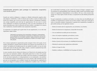 Comunicación proactiva para proteger la reputación corporativa 
Carlos Bonilla Gutiérrez 1
Cuando por motivos endógenos o exógenos se difunde información negativa sobre
una empresa o institución, o sobre el entorno que la rodea, se pone en riesgo la repu-
tación de la misma, que es uno de sus activos más valiosos y actualmente constituye
una ventaja competitiva para todo tipo de organizaciones. En esos casos es crucial
tener establecido un sistema de prevención de crisis, así como mecanismos de res-
puesta inmediata para evitar la afectación del buen nombre o prestigio de la corpora-
ción o institución, conocido también como reputación corporativa.
La reputación es la opinión que la gente tiene de una organización y es su valor más
importante. Según Larkin:
Por su buena reputación la organización puede conseguir el favor de la gente, de los
medios, del gobierno y demás grupos de interés; una empresa cuyo desarrollo sea “ex-
celente” (en palabras de Grunig), gozará de una opinión favorable y en caso de crisis
puede echar mano de ella para salir a flote; siempre y cuando la reputación haya sido
construida sobre una base sólida y confiable.
La muy conocida crisis de Johnson & Johnson con Tylenol sirve de ejemplo para ilus-
trar lo que una reputación cuidada y alimentada puede hacer en favor de la propia
organización. A pesar de la alarma que cundió a raíz de las muertes, la compañía goza-
ba de una buena reputación, su comportamiento no era cuestionado y sus prácticas
de comunicación abierta lo demostraron. En el otro extremo, Nike mostraba una ima-
gen que no correspondía con la realidad. Cuando fue denunciada por explotación in-
tentó crear códigos de conducta que poco satisficieron al público como a las ONG’s
que encabezaban la protesta, ya que a pesar de renovar su imagen y apegarse a nue-
vas prácticas de responsabilidad social corporativa (RSC), jamás ha permitido inspec-
ciones de organismos independientes en sus talleres. Por esa y otras razones más,
aunque sus ventas siguen siendo elevadas, su reputación ha sido dañada permanente-
mente.
Ya que la reputación se construye con hechos y en cómo éstos son decodificados por
el público, la organización no puede crear un buen nombre y dejar que la vida siga su
curso, es necesario cuidarla y mantenerla. La gestión de la reputación es benéfica, se-
gún Larkin (2003), por las siguientes razones:
• Reduce la tensión entre la organización, sus accionistas y sus clientes.
• Reduce las barreras de competencia y desarrollo de mercado.
• Crea un ambiente favorable para las inversiones.
• Atrae a los mejores empleados, proveedores y socios.
• Permite ofrecer precios en sus productos y servicios.
• Reduce el precio de las acciones y la volatilidad del mercado.
• Minimiza la amenaza más regulaciones adicionales
• Reduce el riesgo de crisis.
• Establece confianza y credibilidad con los grupos de interés.
11
“Está basada en percepciones de las características, actuaciones y comportamiento
de una organización. Esencialmente, la reputación es el reflejo bueno o malo que los
grupos de interés ven en un nombre comercial... Implica un juicio de valor acerca de
los atributos de la organización y generalmente se establece con el tiempo” (Larkin
2003, pág.32).
 