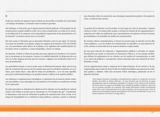 II
Todas las escuelas de negocios hacen énfasis en desarrollar el sentido de la previsión
y el trabajo sistemático y ordenado entre los futuros gerentes.
Sin embargo, es frecuente que la improvisación todavía gobierne el desempeño de las
corporaciones cuando estalla la crisis. No se tiene preparación, se confía en la suerte,
en la influencia de la empresa, en la capacidad de negociación de los propietarios y en
un absurdo “a nosotros nunca nos va a suceder”.
Por esta razón es frecuente que se presenten historias como la que sigue. Se reporta
un conato de incendio en la planta. Llegan los equipos de protección civil y los bombe-
ros. Los periodistas están afuera de la planta y los vigilantes del establecimiento no
los dejan entrar a reportear, a tomar fotografías, a hacer su trabajo.
No importa. Cuando se abren las puertas para que ingresen los bomberos, los reporte-
ros se encaraman en los mismos y entran a la unidad industrial. Se dispersan sin con-
trol, no existe ninguna persona que los encauce y algunos son localizados hasta en el
área de producción.
Los periodistas buscan, a veces a toda costa, la información porque saben que los me-
dios de comunicación son uno de los canales para que la sociedad se informe, no es el
único, pero hasta ahora –más allá de todas sus problemas— es la vía más expedita
para que la información llegue a las grandes masas e influya en la opinión pública.
Las empresas u organizaciones estratégicas y conscientes de su entorno suelen contar
con una política y una estrategia de acercamiento a los medios en condiciones norma-
les de operación.
En estos preceptos se sintetizan los objetivos de la relación con los medios de comuni-
cación y las formas y normas que la orientarán en “los tiempos de paz”. Usualmente
se denomina a esta serie de elementos la política de comunicación. Pese a todo, si en
etapas de tranquilidad no se establecen estas políticas o normas, cuando se enfrenta
una situación crítica la carencia de una estrategia comunicativa global y de manejo de
crisis, es todavía más notoria.
La gestión de la relación con los medios en una etapa de crisis se denomina “comuni-
cación en crisis” y la misma debe ayudar a orientar la relación de las organizaciones y
empresas con todas sus audiencias, pero especialmente con quienes envían los mensa-
jes inmediatos a la sociedad, los medios de comunicación.
En nuestra cultura contemporánea, al menos en nuestro país, la relación con los dife-
rentes públicos, y con los medios de comunicación en específico, en una situación de
crisis, todavía se desarrolla de una manera intuitiva e improvisada.
En una gran mayoría de empresas y organizaciones públicas y privadas no existen
lineamientos que guíen su actuación en situaciones críticas y, en esa misma medida,
que definan los parámetros de su relación con los medios de comunicación, es más
no se observan políticas y escasamente existen manuales para una situación de incer-
tidumbre y crisis.
Así las organizaciones están a expensas de la improvisación, de los errores y de las
componendas para tratar de hacer frente al vendaval mediático que generan las crisis
más agudas y dañinas. Falta una necesaria visión estratégica, planteada en los si-
guientes términos:
147
"Para adoptar decisiones estratégicas sistemáticamente sensatas en condiciones de incerti-
dumbre, hace falta un enfoque diferente... Es poco frecuente que los directivos no sepan
absolutamente nada de importancia estratégica, ni siquiera en los entornos más inciertos.
De hecho suelen ser capaces de identificar una variedad de posibles resultados o por lo me-
nos un conjunto específico de escenarios. Esta simple información resulta extraordinaria-
mente útil, ya que la determinación de la mejor estrategia y de los procesos que se han de
utilizar para desarrollarla depende principalmente del nivel de incertidumbre al que se en-
frenta la empresa" (Courtney et al 1999, pág. 5).
 