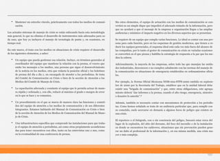 • Mantener un estrecho vínculo, prácticamente con todos los medios de comuni-
cación.
Los actuales sistemas de manejo de crisis se están enfocando hacia esta metodología
más general, lo que no elimina el desarrollo de instrumentos más adecuados para ca-
da caso, que hoy ya incluyen el manejo de tecnología de punta y, en ocasiones, en
tiempo real.
En este marco, el trato con los medios en situaciones de crisis requiere el desarrollo
de los siguientes elementos, a saber:
• Un equipo que pueda gestionar esa relación. Incluye, en términos generales al
coordinador del equipo que mantiene la relación con la prensa, el vocero que
emite los mensajes a los medios, una persona que sigue el desenvolvimiento
de la noticia en los medios, otra que redacta la posición oficial y los boletines
de prensa del día a día y, un encargado de atender a los periodistas. Se trata
del Comité de Comunicación en Crisis o bien de la sección de Atención a los
Medios del Comité de Manejo de Crisis.
• La capacitación adecuada y constante al equipo que le permita actuar de mane-
ra rápida y ordenada y, con ello, reducir al máximo el grado o margen de error
en lo que se hace y se comunica.
• Un procedimiento en el que se marca de manera clara las funciones y cometi-
dos del equipo de atención a los medios de comunicación y de sus diferentes
integrantes. Estamos hablando del Manual de Comunicación en Crisis o bien
de la sección de Atención de los Medios de Comunicación del Manual de Mane-
jo de Crisis.
• Una infraestructura específica que comprende las instalaciones para que traba-
je el equipo de atención a periodistas, así como otras propiamente acondiciona-
das para tener encuentros con ellos, tanto en las entrevistas uno a uno, como
en la eventualidad de una conferencia de prensa.
Sin estos elementos, el equipo de actuación con los medios de comunicación se con-
vertirá en un simple dique que impedirá el adecuado tránsito de la información, pero
que no ayudará a que el mensaje de la empresa u organización llegue a las amplias
audiencias y minimice el impacto negativo en los diversos aspectos que se presentan.
Se requiere de un equipo que cumpla varias funciones. Lo ideal es contar con una per-
sona para cada función, pero en los esquemas de gestión modernos, que tienen a re-
ducir los equipos gerenciales, el esquema ideal está cada vez más fuera del alcance de
las compañías, por lo tanto el gestor de comunicación en crisis en variadas ocasiones
se convertirá en el que piensa y habilita la estrategia de respuesta a la par que los me-
dios la cubren.
Adicionalmente, la mayoría de las empresas, sobre todo las que manejan las unida-
des industriales, desconocen o no cumplen cabalmente con las normas del manejo de
la comunicación en situaciones de emergencia establecidos en ordenamientos oficia-
les.
Por ejemplo, la Norma Oficial Mexicana NOM-002-STPS-2000 emitida en septiem-
bre de 2000 por la Secretaría del Trabajo, establece que en la unidad laboral debe
existir una “brigada de comunicación” y que, entre otras obligaciones, este agrupa-
miento deberá “dar informes a la prensa, cuando el alto riesgo, emergencia, siniestro
o desastre lo amerite”.6
Además, también es necesario contar con mecanismos de protección a los periodis-
tas. Como hemos señalado se trata de un audiencia particular que, para cumplir con
su cometido, suele acercarse en demasía a algunos focos de peligro que existen en
una crisis.
El reportero o el fotógrafo, con o sin conciencia del peligro, buscará estar cerca del
lugar de la explosión, del sitio del derrame, del foco del incendio o de la instalación
en donde se encuentren los cadáveres, situaciones que sin prevención pueden gene-
rar un daño al profesional de la información y, en esa misma medida, una crisis ma-
yor o más compleja.
151
 