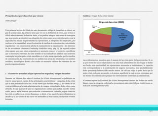 Preparándose para las crisis que vienen
José Luengas 1
Una primera lectura del título de este documento, obliga de inmediato a ofrecer un
par de aclaraciones. La primera tiene que ver con la definición de crisis, que si bien es
difícil seleccionar una definición única, sí es posible integrar una suma de conceptos
que nos ayuden a entender una situación de crisis como un evento disruptivo con la
capacidad de afectar negativamente las operaciones, la integridad de empleados, pro-
veedores o la comunidad, atraer la atención de medios de comunicación, autoridades
regulatorias y en consecuencia afectar la reputación de la organización y los intereses
de los accionistas (Business Continuity Guideline 2005, pág. 7). La segunda aclara-
ción supone que para estar preparados es necesario conocer el contexto o problema
que es necesario enfrentar. En este sentido se ha realizado un análisis cuyo universo
contempla las principales crisis sucedidas en el año 2009 reportadas por los medios
de comunicación. La conclusión de ese análisis nos arroja las tendencias, los cambios
sociales y tecnológicos frente a los cuales es necesario calibrar los sistemas de res-
puesta organizacionales.
1 El contexto actual en el que operan los negocios y surgen las crisis
Durante los últimos diez años el Institute for Crisis Management ha publicado un
reporte anual que da cuenta de las principales características y categorías de las crisis
que se han presentado cada año. De tal suerte que durante 2009,2 51 por ciento de las
crisis se debieron a la mala administración de riesgos, entendiendo dicho rubro como
el hecho de que a pesar de que las organizaciones sabían que podían suceder ciertas
crisis, poco o nada hicieron para evitarlas o minimizarlas. Además 30 por ciento de
las crisis se debieron a errores humanos; es decir, el no seguir los procedimientos in-
dicados y 19 por ciento de los casos son atribuibles a otras causas, incluyendo eventos
fortuitos.
Gráfico 1 Origen de las crisis (2009)
Las evidencias nos muestran que el manejo de las crisis parte de la prevención. Si en
51 por ciento de casos relacionados con una mala administración de riesgos se hubie-
sen hecho con oportunidad las reparaciones necesarias a instalaciones, la capacita-
ción correspondiente o la contratación de seguros necesarios, muy probablemente
dicho porcentaje hubiera sido mucho menor. De ahí que valga la pena decir que la
mejor crisis es la que no sucede, o al menos, aquella de la cual no nos enteramos por
los medios de comunicación porque fue correctamente controlada y administrada.
El mismo reporte del Institute for Crisis Management destaca los delitos de cuello
blanco como la categoría en la cual se presentaron más crisis (18 por ciento) como se
indica en nuestra primera tabla:
161
 