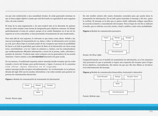 ras que está conduciendo a una causalidad circular. Se están generando sistemas en
que se busca algún objetivo común que está derivando en capacidad de auto-organiza-
ción y de auto-control.
El tema de la auto-organización y de auto-control está en la discusión de quienes
usan las redes sociales como forma de integración para objetivos comunes. Se debate
particularmente el tema de control, porque al no existir limitantes en el uso de los
espacios ni en los contenidos, se han presentado circunstancias de usos inadecuados.
Pero más allá de esos aspectos, lo relevante es que nunca como ahora -debido a las
nuevas tecnologías de transmisión de voz, datos y video- la información corre en tiem-
po real, pero ahora bajo el creciente poder de los receptores que tienen la posibilidad
de hacer a un lado la pasividad, para entrar de lleno en la interacción con otros recep-
tores, convirtiéndose -a la vez- todos en emisores o, incluso, con los comunicadores
que tradicionalmente difunden información a través de la prensa, radio, televisión y
portales de Internet. Y todavía más, tener contacto con los generadores de los aconte-
cimientos. Vamos camino a una circularidad interactiva de gran escala.
De esa manera, el tradicional esquema emisor-mensaje/medio-receptor que ha evolu-
cionado a través del tiempo para perfeccionarse y lograr el proceso de la comunica-
c i ó n e f i c a z - h a s t a u b i c a r s e e n e l e s q u e m a
emisor-mensaje/medio-receptor-retroalimentación- ha revolucionado en la primera
década del siglo XXI con los medios cibernéticos y las redes sociales para generar un
proceso de comunicación-interacción.
Figura 1 Modelo de comunicación de transmisión de información
Fuente: Baena 1999.
En este modelo existen sólo cuatro elementos esenciales para que pueda darse la
transmisión de información. De un lado quien transmite el mensaje y del otro, quien
lo recibirá. El mensaje es la idea que se quiere emitir utilizando códigos específicos
de acuerdo al interés y conocimiento del receptor. Para el logro de este fin se utilizará
el medio, que es vehículo, sea oral, escrito, visual o auditivo, entre otras modalidades.
Figura 2 Modelo de comunicación persuasiva
Fuente: De Fleur 1989.
Comparativamente con el modelo de transmisión de información, en el de comunica-
ción persuasiva lo que se pretende es lograr una respuesta del receptor para el logro
de los objetivos, esencialmente, del emisor sin que por ello éste último se involucre
en la determinación del mensaje.
Figura 3 Modelo de comunicación democrática, horizontal o interactivo
Fuente: Beltrán 1991.
176
Emisor Mensaje Receptor
Medio
Retroalimentación
Emisor Mensaje Receptor
Medio
Medio
Retroalimentación
Emisor/Receptor Mensaje Receptor/ Emisor
 