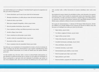 xico 2009"señalan que en el ranking de "Actividad Social" aparecen los siguientes me-
dios, por orden de importancia:
• Correo electrónico, que lo usan 70 por ciento de los internautas
• Mensajes instantáneos, lo utiliza 58 por ciento del total de internautas
• Cuartos de chat, 41 por ciento
• Sitios para compartir fotografías y videos, 34 por ciento
• Envío de postales electrónicas, 26 por ciento
• Crear, mantener un blog o una bitácora personal, 16 por ciento
• Acceder a blogs, 16 por ciento
• Crear o mantener un sitio propio, 15 por ciento
• Acceder a sitios de comunidad virtual, 10 por ciento
• Encuentros on line, 10 por ciento
• Crear o mantener sitos de comunidad virtual, 9 por ciento
Un nicho que va en crecimiento es la transmisión de eventos a través de sistemas de
video en tiempo real. El único inconveniente es que requiere especificaciones técni-
cas de alta calidad (relacionadas con el ancho de banda) para una óptima difusión
por la red.
Un dato también muy relevante, dado a conocer en Social Media Latinoamérica, es
que mientras en 2008 una persona que se conecta a la red realiza tres actividades en
línea, la perspectiva es que para 2010 esté realizando 8 actividades, que incluye va-
rias de las señaladas antes, más uso de servicios de telefonía por la red, mirar televi-
sión, escuchar radio y editar documentos de manera simultánea entre varios usua-
rios.
Esa tendencia de mayor número de actividades en línea, está colocando a los espacios
cibernéticos como el tercer medio de comunicación masiva más importante, después
de la televisión y la radio, que tienen el primero y segundo lugar, por la dimensión de
su cobertura, de acuerdo a comentarios expuestos por especialistas durante el Social
Media Latam, realizado en febrero de 2010 en la ciudad de México.
En la parte de entretenimiento, el informe de TGI Kantar Media Research, referido
por AMIPCI en su Estudio Hábitos de los Usuarios de Internet en México 2009, des-
taca que en el ranking de uso están, por orden de relevancia:
• Bajar música, 49 por ciento
• Ver chistes o páginas de humor, 32 por ciento
• Jugar en línea, 30 por ciento
• Visitar sitios deportivos, 28 por ciento
• Consultor horóscopos, astrología, 20 por ciento
• Otras actividades, 18 por ciento
• Contestar encuestas, 11 por ciento
• Entretenimiento para Adultos, 10 por ciento
• Reservar pasajes para viajar, 9 por ciento
• Bajar podcasts, 9 por ciento
• Reservar hoteles y paquetes de vacaciones, 6 por ciento
181
 