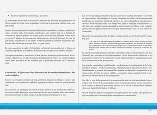 • Reservar alquiler de automóviles, 2 por ciento
Es importante señalar que en la encuesta realizada las personas que participaron tu-
vieron opción de elegir varias respuestas. De ahí que el porcentaje total no sume 100
por ciento.
Dentro de esta categoría se encuentra la lectura de periódicos, revistas, mirar televi-
sión o escuchar radio. Vale la pena mencionar a este respecto que en, el Estudio de
consumo de medios digitales en México 2009, elaborado por Millward Brown Méxi-
co, creció el número de personas que leían noticias a través de Internet, de 33 a 54
por ciento, con respecto al año 2008. También aumentó la cantidad de usuarios que
buscan información por Internet, de 63 a 77 por ciento.
La convergencia de la radio y la televisión en Internet incrementará en el futuro un
aumento importante en el número de usuarios que accedan a esos medios, en línea.
Un aspecto relevante a mencionar: si bien hay una tendencia creciente al uso de los
medios cibernéticos, no debe desecharse la utilización de éstos y los medios tradicio-
nales. Todo dependerá de los objetivos que se pretendan alcanzar en la comunica-
ción.
Cuarto reto.- Viajar como viaja el usuario de los medios cibernéticos y las
redes sociales
Uno de los principios centrales en toda gestión de situaciones críticas es conocer ade-
cuadamente a las audiencias, públicos o grupos de interés -como se quiera denomi-
nar-.
En el caso de las estrategias de control de daño a través de los medios cibernéticos y
las redes sociales habrá que seguir esa regla de oro, pero también habrá que conside-
rar nuevos factores: el modo en que el usuario realiza actividades en la red.
Las nuevas tecnologías están llevando al usuario de los medios cibernéticos a un nivel
de hiperrealismo (la tecnología de Tercera Dimensión en video y en las mismas com-
putadoras), de presencia omnímoda (a través de varios dispositivos, muchas veces
móviles, desde cualquier sitio) y en tiempo real frente a cualquier acontecimiento. A
ello habrá que agregar la gran capacidad de que el usuario no sólo es ya un receptor
pasivo, sino que puede asumir un rol de gran interactividad y ser, a la vez, emisor de
contenidos.
El escritor estadounidense Ray Bradbury escribió en Zen en el Arte de Escribir (1995,
pág. 34):
La cita es importante porque los medios cibernéticos están conformando una vía fun-
damental para acercarse a los acontecimientos. Cierto, dista mucho todavía de la ex-
periencia vivencial. Pero la experiencia virtual está incidiendo de manera importante
en la construcción de las percepciones.
Los grandes especialistas están llamado a ese fenómeno la conformación de la "expe-
riencia de usuario", donde el internauta o cibernauta tienen una relación directa con
la información y, a través de compartirla o ponerla en discusión o compararla, se ge-
neran puntos de vista con mayor solidez. La sensación juega un papel central en ese
proceso de estructuración de las percepciones.
Por ello, el reto de los gestores de la comunicación será -no sólo para atender casos
críticos sino dentro de la proactividad- tener en cuenta la manera en que experimen-
ta el usuario, la forma en que navega a través de la red en su búsqueda de informa-
ción, para lograr efectividad en el diálogo.
Si bien Bradbury aplica los siguientes conceptos al arte de escribir, bien podrían te-
ner una aplicación en el campo de las estrategias de comunicación:
182
"A lo largo de la vida nos llenamos de sonidos, de visiones, olores, sabores y texturas de per-
sonas, animales, paisajes y acontecimientos grandes y pequeños. Nos llenamos de impresio-
nes y experiencias y de las reacciones que nos provocan. Al inconsciente entran no sólo datos
empíricos sino también datos reactivos, nuestro acercamiento o rechazo a los hechos del
mundo"
 