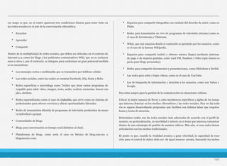 ese mapa es que, en el centro aparecen tres condiciones básicas para tener éxito en
las redes sociales en el arte de la conversación cibernética:
• Escuchar
• Aprender
• Compartir
Dentro de la multiplicidad de redes sociales, que deben ser ubicadas en el contexto de
Internet 2.0, como los blogs y los ambientes comunicativos Wiki, que no se excluyen
unos a otros y, por el contrario, se integran para conformar un gran potencial mediáti-
co se encuentran:
• Los mensajes cortos o multimedia que se transmiten por teléfono celular.
• Las redes sociales, entre las cuales se cuentan Facebook, Hi5, Sonic y Bebo.
• Redes específicas o microblogs como Twitter que tiene varios programas de
respaldo para subir video, imagen, texto, audio, realizar encuestas, buscar em-
pleo, etcétera.
• Redes especializadas como el caso de LinkedIn, que sirve como un sistema de
profesionales para ofrecer servicios y ubicar oportunidades laborales.
• Redes de transmisión diferida de programas de televisión producidos de mane-
ra individual o grupal.
• Comunidades de blogs.
• Blogs para conversación en tiempo real (distintos al chat).
• Plataformas de blogs, como sería el caso en México de blog.com.mx o
blogsmexico.com.
• Espacios para compartir fotografías con cuidado del derecho de autor, como es
Flickr.
• Redes para transmisión en vivo de programas de televisión (stream) como es
el caso de Livestream y USstream.
• Wikis, que son espacios donde el contenido es aportado por los usuarios, como
es el caso de la famosa Wikipedia.
• Espacios para compartir (subir) y obtener música (bajar) mediante sistemas
de pago o de manera gratuita, como Last FM, Pandora y Odeo (que tienen es-
pacio para blogs personales).
• Redes para compartir documentos y presentaciones, como Slideshare y Scribd.
• Las redes para subir y bajar videos, como es el caso de YouTube.
• Los de búsqueda de información y atención a los usuarios, como son Yahoo y
Google.
Dos retos surgen para la gestión de la comunicación en situaciones críticas:
Ubicar la mejor manera de llevar a cabo monitoreos específicos y ágiles de los temas
que interesa detectar en los medios cibernéticos y las redes sociales. Hoy en día toda-
vía se siguen desarrollando programas que faciliten esa titánica labor que requiere
horas y horas de atención.
Determinar cuáles son las redes sociales más adecuadas de acuerdo con el perfil de
usuario, su geolocalización, su movilidad e interés en el tema que interesa comunicar
dentro de una estrategia de gestión de asuntos críticos. Más aún, si esas redes tienen
articulación con los medios tradicionales.
El punto es que, cuando la viralidad arranca a gran velocidad, la capacidad de reac-
ción para el control de daños debe ser -de igual manera- pronta, buscando los nichos
186
 