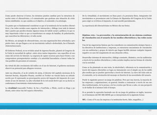 Como puede observar el lector, los términos pueden cambiar pero la estructura de
acción entre el ciberactivista y el comunicador que gestiona una situación de crisis
tienen similitudes. Lo que cambia es el objetivo, el contenido y la estrategia.
Un punto que es fundamental considerar es que si la tendencia de los medios ciberné-
ticos y las redes sociales sean espacios de interacción y diálogo (con toda la intensi-
dad y pasión que pueden desatar algunos temas de índole social y político), lo que es
muy importante evitar es que se transformen en campo de batallas, de polarización,
que exacerben las diferencias y el odio social.
En México, un ejemplo de ciberactivismo, con una organización bien articulada y pro-
pósito claro, sin que llegara a ser un movimiento radical o desbordado, fue el llamado
#internetnecesario.
El Gobierno Federal, en su revisión anual de ingresos fiscales, planteó al Congreso de
la Unión la necesidad de aplicar -entre otros tantos impuestos- uno específico al con-
sumo del servicio de Internet. La urgencia de captar recursos para hacer frente a sus
compromisos presupuestarios condujo a la autoridad hacendaria a buscar todas las
vías posibles de gravamen al consumo.
En virtud del alto crecimiento del tráfico en el uso de Internet, el gobierno mexicano
observó un potencial para allegarse recursos.
Ante esa situación, el 19 de octubre de 2009, el director del capítulo mexicano de la
Internet Society, Alejandro Pisanty, escribió en Twitter un vínculo hacia un artículo
escrito por él expresando su preocupación acerca del impacto del impuesto de 3 por
ciento al uso de internet. La alta velocidad de la red social derivó que en 24 horas se
conformara el movimiento #internetnecesario.
La viralidad trascendió Twitter. Se fue a YoutTube, a Flickr, corrió en blogs y po-
dcasts, entre otras vías del espacio cibernético.
De la virtualidad, el movimiento en línea pasó a la presencia física. Integrantes del
movimientos se presentaron ante la Cámara de Diputados del Congreso de la Unión
para exigir se revirtiera el impuesto, lo cual sucedió parcialmente.
La experiencia del ciberactivismo en México dio sus frutos.
Séptimo reto.- La prevención y la estructuración de un sistema continuo
de vinculación con el usuario de los medios cibernéticos y las redes socia-
les
Una de las sugerencias básicas que los consultores en comunicación siempre hacen a
los directivos de instituciones y empresas, es estructurar mecanismos de vinculación
con sus audiencias y grupos de interés que hagan factible atenuar cualquier impacto
negativo en caso del surgimiento de una situación crítica.
Desarrollar sistemas de interacción y diálogo constante, dinámico, con las audiencias
a través de los medios cibernéticos y redes sociales implica nuevas formas de relación
con la sociedad.
Como se ha planteado en este texto, la efectividad y eficiencia en la comunicación a
través del espacio cibernético se logra no únicamente con el simple uso de los múlti-
ples medios que se pueden aprovechar a través de Internet. La clave del éxito está en
el contenido, en la orientación del mensaje en función de las necesidades del usuario.
Puede lo siguiente parecer un juego de palabras. Pero por una inercia, la mayoría de
las empresas y organizaciones, en general, tienden a comunicar a través de sus me-
dios institucionales, de la prensa o de los eventos que llevan a cabo, en una perspecti-
va de hablar de sí mismos todo el tiempo.
Si se permite la expresión haciendo uso de un juego de palabras en inglés, incurren
en el fenómeno del MY-ME-MINE que se interpretaría de la siguiente forma:
MY.- Como el Yo soy (la empresa o la institución fuerte, líder, magnífica...)
191
 