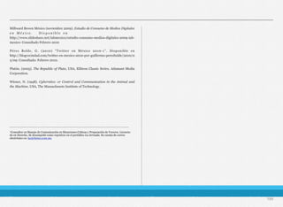 Millward Brown México (noviembre 2009). Estudio de Consumo de Medios Digitales
e n M é x i c o . D i s p o n i b l e e n
http://www.slideshare.net/iabmexico/estudio-consumo-medios-digitales-2009-iab-
mexico: Consultado Febrero 2010
Pérez Bolde, G. (2010) “Twitter en México 2010-1”. Disponible en
http://blogvecindad.com/twitter-en-mexico-2010-por-guillermo-perezbolde/2010/0
2/09: Consultado: Febrero 2010.
Platón. (2005). The Republic of Plato, USA, Elibron Classic Series. Adamant Media
Corporation.
Wiener, N. (1948). Cyberntics: or Control and Communication in the Animal and
the Machine, USA, The Massachusets Institute of Technology.
194
___________________________________________________________________
¹Consultor en Manejo de Comunicación en Situaciones Críticas y Preparación de Voceros. Licencia-
do en Derecho. Se desempeñó como reportero en el periódico La Jornada. Su cuenta de correo
electrónico es: larj@krino.com.mx
 