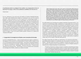 Contribución desde la ecología de los medios a la comprensión de las si-
tuaciones de riesgo y crisis en los ambientes mediáticos de Internet 2.0
Octavio Islas 1
En 2011 celebramos el 100 aniversario del natalicio de Herbert Marshall McLuhan
(1911-1980), quien definitivamente admite ser considerado como uno de los más im-
portantes y citados pensadores en la breve historia de la comunicología posible2 -y
también, por supuesto, uno de los menos comprendidos-. En este texto pretendo recu-
perar algunas de las principales tesis de McLuhan para ubicarlas en el imaginario del
manejo de la comunicación es situaciones de riesgo y crisis. En la primera parte del
texto3 expongo algunas de las principales tesis de la Ecología de los Medios –Media
Ecology-, escuela del pensamiento científico cuyo fundamento es el pensamiento y la
obra de McLuhan. Enseguida destaco la importancia del prosumismo en algunos de
los principales ambientes mediáticos de Internet 2.0. Por último, pretendo sostener
la pertinencia de crear sistemas de seguimiento e intervención en escenarios y situa-
ciones de riesgos y crisis en los nuevos medios sociales e Internet 2.0, a partir de la
“Tétrada de McLuhan”.
1 Comprender la Ecología de los Medios como extensión de McLuhan
Las tesis de Marshall McLuhan –a quien desafortunadamente algunos académicos e
investigadores de las ciencias de la comunicación en América Latina, insisten en ubi-
car en el pensamiento Estructural Funcionalista-, representan el principal fundamen-
to teórico de la Ecología de los Medios -también conocida como “Escuela de Toron-
to”, “Escuela de Nueva York”, “Mediología”, “Escuela de San Luis” y “Escuela Norte-
americana de la Comunicación”-. Neil Postman,4 uno de los teóricos más reconocidos
en la Ecología de los Medios, definió así su objeto de estudio:
Es posible afirmar que la Ecología de los Medios trasciende el horizonte teórico y con-
ceptual de la comunicología posible, admitiendo ser comprendida como una relevan-
te escuela sistémica que se inscribe en la perspectiva de la ingeniería social. La Ecolo-
gía de los Medios concede particular énfasis al estudio del impacto cultural de las tec-
nologías y los medios de comunicación en el cambio de las sociedades, considerando
que la fatalidad de los cambios tecnológico es un principio “ecológico” en la historia.
Los medios y las tecnologías producen profundos cambios culturales en las
sociedades.6 Desde la perspectiva de la Ecología de los Medios, las tecnologías y los
medios son comprendidos como extensiones del hombre –la rueda, por ejemplo, es
considerada como extensión del pie, la ropa es extensión de nuestra piel- y acelerado-
res de la vida sensorial. McLuhan sostenía que “cualquier medio afecta en seguida al
campo entero de los sentidos” (McLuhan 1996, pág. 65).
En el libro Comprender los medios de comunicación. Las extensiones del hombre –
que definitivamente admite ser considerado como obra seminal en la Ecología de los
Medios-,7 McLuhan afirmó que gracias al telégrafo, el hombre por primera vez consi-
guió extender su sistema nervioso central fuera de sí. Además el telégrafo anticipó la
transición de la “Galaxia Gutenberg” a la edad eléctrica:
196
“Media Ecology looks into the matter of how media of communication affect human per-
ception, understanding, feeling, and value; and how our interaction with media facilitates
or impedes our chances of survival. The word ecology implies the study of environments:
their structure, content, and impact on people. An environment is, after all, a complex
message system which imposes on human beings certain ways of thinking, feeling, and
behaving. It structures what we can see and say and, therefore, do. It assigns roles to us
and insists on our playing them. It specifies what we are permitted to do and what we are
not. Sometimes, as in the case of a courtroom, or classroom, or business office, the specifi-
cations are explicit and formal. In the case of media environments (e.g., books, radio,
film, television, etc.), the specifications are more often implicit and informal, half concea-
led by our assumption that what we are dealing with is not an environment but merely a
machine. Media ecology tries to make these specifications explicit. It tries to find out what
roles media force us to play, how media structure what we are seeing, why media make
us feel and act as we do. Media Ecology is the study of media as environments”.
“El telégrafo revolucionó por completo los métodos de obtención y presentación de las noticias
(…) Así, en 1844, año en el que se jugaba al ajedrez y a la lotería con el primer telégrafo estadou-
nidense, Soren Kierkergaard publicó El concepto de la angustia. Había empezado la edad de la
ansiedad. Con el telégrafo, el hombre había iniciado aquella extensión o exteriorización del siste-
ma nervioso central que ahora se acerca a la extensión de la conciencia mediante la retransmi-
sión por satélite” (McLuhan 1996, pág. 260).
 