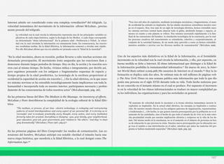Internet admite ser considerado como una compleja remediación8 del telégrafo. La
velocidad instantánea del movimiento de la información -afirmó McLuhan-, precisa-
mente procede del telégrafo.
“En la edad mecánica, ahora en recesión, podían llevarse a cabo muchas acciones sin
demasiada preocupación. El movimiento lento aseguraba que las reacciones iban a
demorarse durante largos periodos de tiempo. Hoy en día, la acción y la reacción ocu-
rren casi al mismo tiempo. De hecho, vivimos mítica e íntegramente, por decirlo así,
pero seguimos pensando con los antiguos y fragmentados esquemas de espacio y
tiempo propios de la edad preeléctrica. La tecnología de la escritura proporcionó al
occidental la capacidad de acción sin reacción (…) En la edad eléctrica, en la que nues-
tro sistema nervioso se ha extendido tecnológicamente hasta implicarnos con toda la
humanidad e incorporarla toda en nuestro interior, participamos necesaria y profun-
damente de las consecuencias de todos nuestros actos” (McLuhan1996, pág. 26).
En las primeras líneas del libro The Medium is the Massage. An inventory of effects,
McLuhan y Fiore describieron la complejidad de la ecología cultural de la Edad Eléc-
trica:
En las primeras páginas del libro Comprender los medios de comunicación. Las ex-
tensiones del hombre, McLuhan anticipó con notable claridad el tránsito hacia una
nueva etapa histórica, que sucedería a la Edad Eléctrica, a la cual designó como The
Information Age:10
Uno de los aspectos más distintivos en la Edad de la Información, es el formidable
incremento en la velocidad con la cual circula la información, y ello, por supuesto, en
buena medida se debe a Internet. El ritmo informacional que distingue a la Edad de
la Información posibilita la instantaneidad informativa.11 En marzo de 2011, la Inter-
net World Stats estimó 2,029,468,782 usuarios de Internet en el mundo.12 Hoy la in-
formación se duplica cada dos años. Se estiman más de mil millones de páginas web
y The New York Times en una semana publica más información que toda la que dis-
ponía una persona en el siglo XVIII durante toda su vida. Todo hecho noticioso pue-
de ser conocido en el instante mismo en el cual se produce. Por supuesto el incremen-
to en la velocidad de los ritmos informacionales se traduce en mayor complejidad pa-
ra los individuos, las organizaciones y para las sociedades en general:
197
La velocidad con la cual circula la información representa una de las principales variables ex-
plicativas de cada etapa histórica, según la Ecología de los Medios. A cada etapa corresponde
un determinado “ritmo informacional”. En la primera edad –Preliteraria ó Tribal-, la veloci-
dad con la cual circulaba la información era sumamente lenta. En consecuencia, las reaccio-
nes resultaban tardías. En la Edad Eléctrica, la información comenzó a circular más rápido.
Por ello McLuhan afirmó que esa era admitía ser pensada como la “Edad de la Ansiedad”:
“The medium, or process, of our time –electric technology- is reshaping and restructuring
patterns of social interdependence and every aspect of our personal life. It is forcing us to
reconsider and re-evaluate practically every thought, every action, and every institution
formerly taken for granted. Everything is changing –you, your family, your neighborhood,
your education, your job, your government, your relation to “the others.” And they´re chan-
ging dramatically” (McLuhan y Fiore 1967, pág.9).9
“Tras tres mil años de explosión, mediante tecnologías mecánicas y fragmentarias, el mun-
do occidental ha entrado en implosión. En las edades mecánicas extendimos nuestro cuer-
po en el espacio. Hoy, tras más de un siglo de tecnología eléctrica, hemos extendido nues-
tro sistema nervioso central hasta abarcar todo el globo, aboliendo tiempo y espacio, al
menos en cuanto a este planeta se refiere. Nos estamos acercando rápidamente a la fase
final de las extensiones del hombre: la simulación tecnológica de la conciencia, por la cual
los procesos creativos del conocimiento se extenderán, colectiva y corporativamente, al
conjunto de la sociedad humana, de un modo muy parecido a como ya hemos extendido
nuestros sentidos y nervios con los diversos medios de comunicación” (McLuhan 1996,
“El aumento de velocidad desde lo mecánico a la forma eléctrica instantánea invierte la
explosión en implosión- En la actual edad eléctrica, las energías en implosión o contrac-
ción. De nuestro mundo chocan con los antiguos patrones de organización, expansionistas
y tradicionales (…) De hecho, lo que genera nuestra preocupación por la población no es el
aumento de las cantidades, sino el hecho de que todo el mundo ha de vivir en la más estre-
cha proximidad creada por nuestra implicación eléctrica y recíproca en la vida de los de-
más. Del mismo modo en la enseñanza, no es el aumento en el número de personas en bus-
ca de educación lo que provoca la crisis. Nuestra nueva preocupación por la educación sur-
ge tras el cambio a una interrelación en el saber, mientras que antes las materias del pro-
grama se habían mantenido separadas” (McLuhan 1996, pág. 55).
 