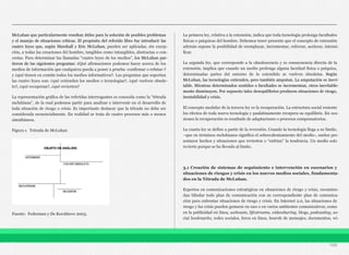 McLuhan que particularmente resultan útiles para la solución de posibles problemas
y el manejo de situaciones críticas. El propósito del referido libro fue introducir las
cuatro leyes que, según Marshall y Eric McLuhan, pueden ser aplicadas, sin excep-
ción, a todas las creaciones del hombre, tangibles como intangibles, abstractas o con-
cretas. Para determinar las llamadas “cuatro leyes de los medios”, los McLuhan par-
tieron de las siguientes preguntas: ¿Qué afirmaciones podemos hacer acerca de los
medios de información que cualquiera pueda a poner a prueba -confirmar o refutar-?
y ¿qué tienen en común todos los medios informativos?. Las preguntas que soportan
las cuatro leyes son: ¿qué extienden los medios o tecnologías?, ¿qué vuelven obsole-
to?, ¿qué recuperan?, ¿qué revierten?
La representación gráfica de las referidas interrogantes es conocida como la “tétrada
mcluhiana”, de la cual podemos partir para analizar e intervenir en el desarrollo de
toda situación de riesgo o crisis. Es importante destacar que la tétrada no debe ser
considerada secuencialmente. En realidad se trata de cuatro procesos más o menos
simultáneos.
Figura 1. Tetrada de McLuhan
Fuente: Federman y De Kerckhove 2003.
La primera ley, relativa a la extensión, indica que toda tecnología prolonga facultades
físicas o psíquicas del hombre. Debemos tener presente que el concepto de extensión
además supone la posibilidad de reemplazar, incrementar, reforzar, acelerar, intensi-
ficar.
La segunda ley, que corresponde a la obsolescencia y es consecuencia directa de la
extensión, implica que cuando un medio prolonga alguna facultad física o psíquica,
determinadas partes del entorno de lo extendido se vuelven obsoletas. Según
McLuhan, las tecnologías extienden, pero también amputan. La amputación es inevi-
table. Mientras determinados sentidos o facultades se incrementan, otros inevitable-
mente disminuyen. Por supuesto tales desequilibrios producen situaciones de riesgo,
inestabilidad y crisis.
El concepto medular de la tercera ley es la recuperación. La estructura social resiente
los efectos de toda nueva tecnología y paulatinamente recupera su equilibrio. En oca-
siones la recuperación es resultado de adaptaciones o procesos compensatorios.
La cuarta ley se define a partir de la reversión. Cuando la tecnología llega a su límite,
–que en términos mcluhianos significa el sobrecalentamiento del medio-, suelen pre-
sentarse hechos y situaciones que revierten o “enfrían” la tendencia. Un medio solo
revierte porque se ha llevado al limite.
3.1 Creación de sistemas de seguimiento e intervención en escenarios y
situaciones de riesgos y crisis en los nuevos medios sociales, fundamenta-
dos en la Tétrada de McLuhan.
Expertos en comunicaciones estratégicas en situaciones de riesgo y crisis, recomien-
dan blindar todo plan de comunicación con su correspondiente plan de comunica-
ción para enfrentar situaciones de riesgo y crisis. En Internet 2.0, las situaciones de
riesgo y las crisis pueden gestarse en uno o en varios ambientes comunicativos, como
en la publicidad en línea, webcasts, lifestreams, videosharing, blogs, podcasting, so-
cial bookmarks, redes sociales, foros en línea, boards de mensajes, documentos, wi-
199
 
