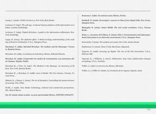 Lessig, L. (2006). CODE Version 2.0, New York, Basic Books.
Levinson, P. (1997). The soft age. A natural history ad future of the information revo-
lution, London, Routeledge.
Levinson, P. (1999). Digital McLuhan. A guide to the information millennium, New
York, Routledge.
Logan, R. (2004). The alphabet effect. A Media Ecology understanding of the mak-
ing of Western Civilization, U.S.A., Hampton Press.
Marchand, P. (1989). Marshall McLuhan. The medium and the Messenger, Torono-
to, Random House.
McLuhan, M. (1985). La Galaxia de Gutenberg, México, Editorial Planeta.
McLuhan, M. (1996): Comprender los medios de comunicación. Las extensiones del
ser humano. España: Paidós.
McLuhan M., y Fiore, Q. (1967). The Medium is the Massage. An Inventory of Ef-
fects, New York, Bantam Books.
McLuhan M., y McLuhan, E. (1988). Laws of Media: The New Science, Toronto, To-
ronto Press.
Mitnick, K., y Simon, L. (2002). The art of deception. Controlling the human element
of security, USA, Wiley.
Pavlik, J. (1998). New Media Technology, Cultural and commercial perspectives,
MA, Allyn & Bacon.
Paz, M. (2009). Redes sociales. La gran oportunidad, México, INFOTEC-CONACYT.
Rousseau J. (1987). El contrato social, México, Porrúa.
Rushkoff, D. (2006). ScreenAgers. Lessons in Chaos from Digital Kids, New Jersey,
Hampton Press.
Rheingold, H. (2002). Smart MOBS. The next social revolution, U.S.A., Perseus
Books.
Strate, L., Jaconson, R & Gibson, S. (2003). (Eds.). Communication and Cyberspace.
Social Interaction in an electronic environment, U.S.A., Hampton Press.
Surowiecki, J (2005). The wisdom of crowds, New York, Anchor Books.
Stephenson, N. (2000). Snow Crash, Barcelona, Gigamesh.
Tapscott, D. (1998). Growing up digital. The rise of the Net Generation, U.S.A.,
McGraw-Hill.
Tapscott, D., y Williams, A. (2007). Wikinomics. How mass collaboration changes
everything, U.S.A., Portfolio.
Toffler, A. (1981). La tercera ola, México, Edivisión.
Toffler, A., y Toffler H. (2006). La revolución de la riqueza, España, 2006.
204
 