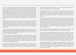 212
A base de mercadotecnia fue que Nike logró recobrar una buena imagen. Actualmen-
te para el mundial de Sudáfrica 2010 es la marca que patrocina a casi una decena de
equipos, cada uno de ellos con uniformes enfocados a la sustentabilidad, pues están
confeccionados a partir de botellas de plástico –conocidas como PET–. Igualmente
han presentado la campaña “Lace Up. Save Lives” cuyo producto son agujetas rojas
para el calzado deportivo, destinando los fondos a la lucha contra el virus del VIH-SI-
DA en África. Ambas acciones son muy loables, sin embargo no dejan de aparecer du-
das sobre el actuar de la marca después de la crisis en la que se vio envuelta después
de la publicación de No Logo y la difusión a nivel mundial de sus prácticas laborales
no éticas.
Naomi Klein, tal vez sin así desearlo, se convirtió en una consultora para las organiza-
ciones en materia de compromiso social responsable. Las empresas entendieron que
cualquier diferencia entre lo que se dice y se hace es evaluada por la sociedad, espe-
cialmente en materia de explotación de la mano de obra y el cuidado del medio am-
biente. Detectar esta falta de congruencia expone inmediatamente a la organización
ante una crisis.
¿Pero cómo lograr que la responsabilidad social genere una buena reputación? La res-
ponsabilidad social corporativa, al igual que la reputación, debe estar integrada en la
estrategia empresarial, especialmente en los principios, pero también en sus procesos
y resultados. (Hupperts 2006, pág. 13)
Al convertir la responsabilidad social corporativa en parte de la cultura de la empre-
sa, todo el trabajo que se desarrolle estará alineado hacia una relación de un benefi-
cio de 360 grados, donde se velará porque cada uno de los stakeholders sea atendido
en sus necesidades, sin descuidar ni mermar el beneficio social, pero tampoco dejan-
do de lado lo que finalmente es la razón de una empresa, las ganancias económicas,
pero ya no vista como la prioridad única.
Incorporar la responsabilidad social en los principios, procesos y resultados de la em-
presa no es tarea fácil. Para ello el estratega de comunicación y el de responsabilidad
social deben trabajar de manera conjunta, así como todas las áreas involucradas en el
desarrollo organizacional (más adelante se verá un ejemplo de Unilever donde no
existió una coordinación con el área de marketing).
La responsabilidad social debe estar alineada al objeto social de la empresa, con una
estructuración de acciones a corto, mediano y largo plazo. Ello evitará cometer el
error de caer en acciones aisladas de filantropía. Estas últimas son las que otorgarán
únicamente posicionamiento de imagen a la organización, más no necesariamente
reputación.
Realizar acciones aisladas solamente porque las mismas están de moda como movili-
zar a los empleados para sembrar árboles, o porque otorgan una presencia mediática
como donar al Teletón⁷para aparecer 3 minutos en televisión nacional, solamente
generará una buena imagen de la empresa. Ambas acciones no son malas, por el con-
trario, ayudar es una acción muy loable, pero el actuar responsablemente debe contar
con una planeación y estructura alineada con el objeto social de la organización, de
acuerdo a sus valores y principios y encaminada al cumplimiento de la misión y vi-
sión de la organización.
Actuar responsablemente está fundamentado en el corazón de la empresa, en el fon-
do y no en la forma, de la misma manera en que está cimentada la reputación.
La reputación y la responsabilidad social deben ser simétricas. Podríamos aventurar-
nos a decir que ambas velan por el cumplimiento del Triple Bottom Line en el que se
da importancia a tres aspectos –las 3 P’s–: People, las consecuencias sociales de sus
acciones; Planet, las consecuencias ecológicas; y Profit el aspecto del beneficio econó-
mico; “los aspectos sociales, ecológicos y económicos se tratan como un entero cohe-
rente. En lugar, simplemente de una capa que es agregada a la compañía, a la marca
o al producto, forma el mismo corazón de la empresa”. (Hupperts 2006, pág. 22)
Actuar responsablemente no es sinónimo de acciones filantrópicas. Tampoco debe
entenderse como únicamente el accionar hacia el exterior, sino como un proyecto in-
tegral de la organización con cada uno de sus stakeholders, en el que se actúa con éti-
ca, transparencia, congruencia y responsabilidad. Hacerlo de manera contraria signi-
ficará una potencial crisis.
 
