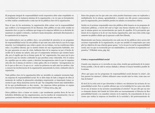 213
El programa integral de responsabilidad social corporativa debe estar respaldado en
su totalidad por la instancia máxima de la organización, a la vez que su formulación
se debe realizar considerando a cada uno de los públicos clave de la organización.
Para el caso de los accionistas, la organización debe actuar con la responsabilidad
que conlleve a la transparencia de las finanzas. Este público en una crisis resulta su-
mamente clave ya que la confianza que tenga en la empresa influirá en su decisión de
mantener su capital o retirarlo, e inclusive hasta demandar, afectando directamente a
la reputación de la empresa.
Los colaboradores son un público clave, con prioridad de atención en un programa
de responsabilidad social. Es este público el que ante una crisis dará la cara de la orga-
nización. Los trabajadores que están a gusto con su trabajo, con las condiciones labo-
rales y la política laboral, que se sienten dentro de una organización habitable, son
los que apoyarán en caso de crisis, hablarán bien de la empresa no por el hecho de
recibir de la misma un salario, sino por el compromiso intrínseco que sienten hacia
ella, por el orgullo que les es formar parte de “su” organización. Ese amor por lo pro-
pio será lo que les oriente a defender lo que perciben como vulnerable. Por el contra-
rio, aquellos que no estén a gusto y detecten incongruencias entre lo que la organiza-
ción dice de sí misma al exterior y cómo aplica ello en el interior –incongruencia en-
tre lo que se dice ser y lo que se es– serán los primeros en salir ante los medios y dar
a conocer las incoherencias de la organización aumentando la crisis y dañando más la
reputación.
Todo público clave de la organización debe ser atendido en cualquier momento bajo
un esquema de responsabilidad social. No se debe dejar de lado a ninguno de ellos al
momento de realizar la planeación estratégica empresarial, es importante tomar en
cuenta lo que Alsop menciona acerca de que “las compañías tienen más stakeholders
de los que probablemente se den cuenta… las empresas deben gestionar su reputa-
ción con las innumerables partes interesadas”.⁸ (Alsop 2004, pág. 39)
Otros públicos clave a tomar en cuenta y que usualmente quedan fuera de los sta-
keholders definidos por las organizaciones, son los medios de comunicación y las or-
ganizaciones sociales. Públicos de enorme importancia ante una crisis.
Estos dos grupos son los que ante una crisis pueden funcionar como un replicador y
multiplicador de la misma, agrandándola y creando con ello peores consecuencias
para la organización, pero también pueden ser aliados en momentos críticos.
Incluir en el accionar responsable estos dos públicos debe basarse en un programa de
relaciones públicas, a través del cual se logre una buena relación con la empresa y
que la misma genere un reconocimiento por parte de aquellos. Si la percepción que
tienen de la empresa es la de ser una buena organización, ante una crisis serán segu-
ramente un público aliado que la apoyará a salir bien librada.
Manteniendo una buena comunicación con cada uno de los públicos clave acerca del
accionar responsable de la organización, en que sea notable el compromiso por cum-
plir los objetivos de una relación ganar-ganar, “es la vía por la cual la responsabilidad
social, una vez que es reconocida por sus stakeholders, se convierte en reputación cor-
porativa.” (Villafañe 2004, pág. 65).
Crisis y responsabilidad social
Cuando una empresa se ve envuelta en una crisis, tendrá que gestionarla de la mejor
forma posible, a fin de salir lo menos dañada y obtener el mayor beneficio posible de
la misma.
¿Pero qué pasa con los programas de responsabilidad social durante la crisis?, ¿de-
ben pararse los mismos?, ¿deben utilizarse como escudo ante la crisis, como una cor-
tina de humo?
El nivel de la crisis será el que determine si deben o no detenerse las acciones de res-
ponsabilidad social. Pero se podría afirmar que en la totalidad de los casos esto debe-
rá ser así, al menos en las acciones encaminadas al exterior⁹. Es por ello que un nue-
vo elemento dentro del Comité de Crisis debe ser necesariamente el Director de Res-
ponsabilidad Social o su consultor externo en la materia. Su conocimiento de las ac-
ciones que realiza la empresa en beneficio de la sociedad y del posicionamiento de
 