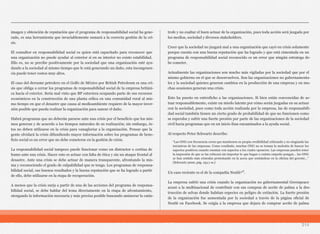 214
imagen y obtención de reputación que el programa de responsabilidad social ha gene-
rado, es una herramienta que invariablemente sumará a la correcta gestión de la cri-
sis.
El consultor en responsabilidad social es quien está capacitado para reconocer que
una organización no puede ayudar al exterior si en su interior no existe estabilidad.
Ello es, no se percibe positivamente por la sociedad que una organización esté ayu-
dando a la sociedad al mismo tiempo que le está generando un daño, esta incongruen-
cia puede tener costos muy altos.
El caso del derrame petrolero en el Golfo de México por British Petroleum es una cri-
sis que obliga a cerrar los programas de responsabilidad social de la empresa británi-
ca hacia el exterior. Sería mal visto que BP estuviera ocupando parte de sus recursos
económicos en la construcción de una planta eólica en una comunidad rural al mis-
mo tiempo en que el desastre que causa al medioambiente requiere de la mayor inver-
sión posible que pueda realizar la organización para sanear el daño.
Habrá programas que no deberán pararse ante una crisis por el beneficio que los mis-
mos generan y de acuerdo a los tiempos naturales de su realización; sin embargo, és-
tos no deben utilizarse en la crisis para vanagloriar a la organización. Pensar que la
gente olvidará la crisis difundiendo mayor información sobre los programas de bene-
ficio social es un error que no debe cometerse en la gestión de crisis.
La responsabilidad social tampoco puede funcionar como un distractor o cortina de
humo ante una crisis. Hacer esto es actuar con falta de ética y sin un ataque frontal al
desastre. Ante una crisis se debe actuar de manera transparente, afrontando la mis-
ma y reconociendo el grado de culpabilidad que se tenga. Los programas de responsa-
bilidad social, sus buenos resultados y la buena reputación que se ha logrado a partir
de ello, debe utilizarse en la etapa de recuperación.
A menos que la crisis surja a partir de una de las acciones del programa de responsa-
bilidad social, se debe hablar del tema directamente en la etapa de afrontamiento,
otorgando la información necesaria y más precisa posible buscando aminorar la catás-
trofe y no exaltar el buen actuar de la organización, pues toda acción será juzgada por
los medios, sociedad y diversos stakeholders.
Creer que la sociedad no juzgará mal a una organización que cayó en crisis solamente
porque cuenta con una buena reputación que ha logrado y que está cimentada en un
programa de responsabilidad social reconocido es un error que ningún estratega de-
be cometer.
Actualmente las organizaciones son mucho más vigiladas por la sociedad que por el
mismo gobierno en el que se desenvuelven. Son las organizaciones no gubernamenta-
les y la sociedad quienes generan cambios en la producción de una empresa y en mu-
chas ocasiones generan una crisis.
Esto ha puesto en entredicho a las organizaciones. Si bien están convencidas de ac-
tuar responsablemente, existe un miedo latente por cómo serán juzgadas en su actuar
con la sociedad, pues como toda acción realizada por la empresa, las de responsabili-
dad social también tienen un cierto grado de probabilidad de que no funcionen como
se esperaba y sufrir una fuerte presión por parte de las organizaciones de la sociedad
civil hacia programas que en un inicio iban encaminados a la ayuda social.
Al respecto Peter Schwartz describe:
Un caso reciente es el de la compañía Nestlé¹⁰.
La empresa sufrió una crisis cuando la organización no gubernamental Greenpeace
acusó a la multinacional de contribuir con sus compras de aceite de palma a la des-
trucción de selvas donde habitan especies en peligro de extinción. La fuerte presión
de la organización fue aumentada por la sociedad a través de la página oficial de
Nestlé en Facebook. Se exigía a la empresa que dejara de comprar aceite de palma
“Las ONG con frecuencia creen que mantienen su propia credibilidad criticando y no elogiando las
iniciativas de las empresas. Como resultado, muchas ONG no se toman la molestia de buscar los
aspectos positivos cuando cuentan con aspectos a los cuales oponerse. Las empresas pueden tener
la impresión de que se las criticará sin importar lo que hagan o cuánto empeño pongan… las ONG
se han sentido más cómodas protestando en la acera que sentándose en la oficina del gerente…”
(Schwartz 2000, pág. 154 y ss.)
 