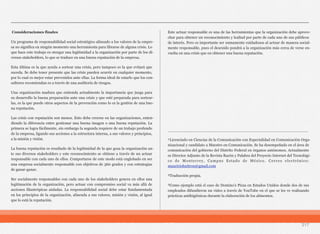 217
Consideraciones finales
Un programa de responsabilidad social estratégico alineado a los valores de la empre-
sa no significa en ningún momento una herramienta para librarse de alguna crisis. Lo
que hace este trabajo es otorgar una legitimidad a la organización por parte de los di-
versos stakeholders, lo que se traduce en una buena reputación de la empresa.
Esta última es la que ayuda a sortear una crisis, pero tampoco es la que evitará que
suceda. Se debe tener presente que las crisis pueden ocurrir en cualquier momento,
por lo cual es mejor estar prevenidos ante ellas. La forma ideal de estarlo que los con-
sultores recomiendan es a través de una auditoría de riesgos.
Una organización madura que entienda actualmente la importancia que juega para
su desarrollo la buena preparación ante una crisis y que esté preparada para sortear-
las, es la que puede otros aspectos de la prevención como lo es la gestión de una bue-
na reputación.
Las crisis con reputación son menos. Esto debe creerse en las organizaciones, enten-
diendo la diferencia entre gestionar una buena imagen o una buena reputación. La
primera se logra fácilmente, sin embargo la segunda requiere de un trabajo profundo
de la empresa, ligando sus acciones a la estructura interna, a sus valores y principios,
a la misión y visión.
La buena reputación es resultado de la legitimidad de la que goza la organización an-
te sus diversos stakeholders y este reconocimiento se obtiene a través de un actuar
responsable con cada uno de ellos. Comportarse de este modo está englobado en ser
una empresa socialmente responsable con objetivos de 360 grados y con estrategias
de ganar-ganar.
Ser socialmente responsables con cada uno de los stakeholders genera en ellos una
legitimación de la organización, pero actuar con compromiso social va más allá de
acciones filantrópicas aisladas. La responsabilidad social debe estar fundamentada
en los principios de la organización, alineada a sus valores, misión y visión, al igual
que lo está la reputación.
Este actuar responsable es una de las herramientas que la organización debe aprove-
char para obtener un reconocimiento y lealtad por parte de cada uno de sus públicos
de interés. Pero es importante ser sumamente cuidadosos al actuar de manera social-
mente responsable, pues el descuido pondrá a la organización más cerca de verse en-
vuelta en una crisis que en obtener una buena reputación.
__________________________________________________________
¹Licenciado en Ciencias de la Comunicación con Especialidad en Comunicación Orga-
nizacional y candidato a Maestro en Comunicación. Se ha desempeñado en el área de
comunicación del gobierno del Distrito Federal en órganos autónomos. Actualmente
es Director Adjunto de la Revista Razón y Palabra del Proyecto Internet del Tecnológi-
co de Monterrey, Campus Estado de México. Correo electrónico:
mauriciohuitron@gmail.com
²Traducción propia.
³Como ejemplo está el caso de Domino’s Pizza en Estados Unidos donde dos de sus
empleados difundieron un video a través de YouTube en el que se les ve realizando
prácticas antihigiénicas durante la elaboración de los alimentos.
 