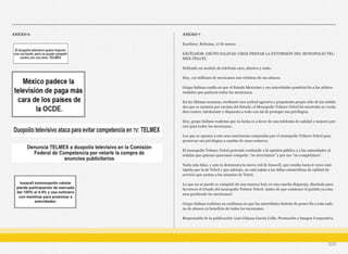 ANEXO 6 ANEXO 7
Excélsior, Reforma, 17 de marzo.
EXCÉLSIOR: GRUPO SALINAS: URGE FRENAR LA EXTORSIÓN DEL MONOPOLIO TEL-
MEX-TELCEL
Defiende un modelo de telefonía caro, abusivo y malo.
Hoy, 112 millones de mexicanos son víctimas de sus abusos.
Grupo Salinas confía en que el Estado Mexicano y sus autoridades pondrán fin a las arbitra-
riedades que padecen todos los mexicanos.
En las últimas semanas, mediante una actitud agresiva y prepotente propia sólo de las entida-
des que se asumen por encima del Estado, el Monopolio Telmex-Telcel ha mostrado su verda-
dero rostro: intolerante y dispuesto a todo con tal de proteger sus privilegios.
Hoy, grupo Salinas reafirma que su lucha es a favor de una telefonía de calidad y mejores pre-
cios para todos los mexicanos.
Los que se oponen a esto son conciencias compradas por el monopolio Telmex-Telcel para
preservar sus privilegios a cambio de unos centavos.
El monopolio Telmex-Telcel pretende confundir a la opinión pública y a las autoridades al
señalar que quienes queremos competir, “no invertimos” y por eso “no competimos”.
Nada más falso, y esto lo demuestra la nueva red de Iusacell, que resulta hasta 6 veces más
rápida que la de Telcel y que además, no está sujeta a las fallas catastróficas de calidad de
servicio que azotan a los usuarios de Telcel.
Lo que no se puede es competir de una manera leal, en una cancha dispareja, diseñada para
favorecer el triunfo del monopolio Telmex-Telcel: ¡antes de que comience el partido ya esta-
mos perdiendo los mexicanos!
Grupo Salinas reafirma su confianza en que las autoridades habrán de poner fin a esta cade-
na de abusos en beneficio de todos los mexicanos.
Responsable de la publicación: Luis Güijosa García Colín. Promoción e Imagen Corporativa.
225
 