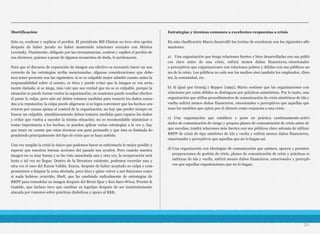 Mortificación
Esto es, confesar y suplicar el perdón. El presidente Bill Clinton no tuvo otra opción
después de haber jurado no haber mantenido relaciones sexuales con Mónica
Lewinsky. Finalmente, obligado por las circunstancias, confesó y suplicó el perdón de
sus electores, quienes a pesar de algunos momentos de duda, lo perdonaron.
Para que el discurso de reparación de imagen sea efectivo es necesario hacer un uso
correcto de las estrategias arriba mencionadas. Algunas consideraciones que debe-
mos tener presente son las siguientes: si se es culpable mejor admitir cuanto antes la
responsabilidad sobre el asunto, es ético y puede evitar que la imagen se vea seria-
mente dañada; si se niega, más vale que sea verdad que no se es culpable, porque la
situación se puede tornar contra la organización; en ocasiones puede resultar efectivo
el pasar la culpa, pero aún así deben tomarse medidas para resarcir los daños causa-
dos a la reputación; la culpa puede aligerarse si se logra convencer que los hechos ocu-
rrieron por causas ajenas al control de la organización; no hay que perder tiempo en
buscar un culpable, simultáneamente deben tomarse medidas para reparar los daños
y evitar que vuelva a suceder la misma situación; no es recomendable minimizar o
restar importancia a los hechos; se pueden aplicar varias estrategias a la vez y, hay
que tener en cuenta que estas técnicas son para persuadir y que ésta es limitada de-
pendiendo principalmente del tipo de crisis que se haya sufrido.
Una vez surgida la crisis lo único que podemos hacer es enfrentarla lo mejor posible y
esperar que nuestras buenas acciones del pasado nos ayuden. Pero cuando nuestra
imagen no es muy buena y se ha visto manchada una y otra vez, la recuperación será
lenta o tal vez no llegue. Dentro de la literatura existente, podemos recordar una y
otra vez el caso del Exxon Valdés. Exxon, después de haber aceptado su culpa y com-
prometerse a limpiar la zona afectada, poco hizo y quiso volver a sus funciones como
si nada hubiese ocurrido; Shell, que ha cambiado radicalmente de estrategias de
RRPP para remodelar su imagen después del Brent Spar y Ken Saro-Wiwa; Procter &
Gamble, que incluso tuvo que cambiar su logotipo después de ser insistentemente
atacada por rumores sobre prácticas diabólicas y apoyo al KKK.
Estrategias y técnicas comunes a excelentes respuestas a crisis
En esta clasificación Marra desarrolló las teorías de excelencia con las siguientes afir-
maciones:
a) Una organización que tenga relaciones fuertes y bien desarrolladas con sus públi-
cos clave antes de una crisis, sufrirá menos daños financieros, emocionales
o perceptivos que organizaciones con relaciones pobres y débiles con sus públicos an-
tes de la crisis. Los públicos no solo son los medios sino también los empleados, clien-
tes, la comunidad, etc.
b) Al igual que Grunig y Repper (1992), Marra sostiene que las organizaciones con
relaciones pre crisis débiles se distinguen por prácticas asimétricas. Por lo tanto, una
organización que utiliza procedimientos de comunicación de crisis simétricos de ida y
vuelta sufrirá menos daños financieros, emocionales o perceptivos que aquellas que
usan los modelos que optan por el silencio como respuesta a una crisis.
c) Una organización que establece y pone en práctica continuamente activi-
dades de comunicación de riesgo y prepara planes de comunicación de crisis antes de
que sucedan, tendrá relaciones más fuertes con sus públicos clave además de utilizar
RRPP de crisis de tipo simétrico de ida y vuelta y sufrirá menos daños financieros,
emocionales y perceptivos que aquellas que no lo hagan así.
d) Una organización con ideologías de comunicación que animen, apoyen y premien
preparaciones de gestión de crisis, planes de comunicación de crisis y prácticas si-
métricas de ida y vuelta, sufrirá menos daños financieros, emocionales y percepti-
vos que aquellas organizaciones que no lo hagan.
21
 